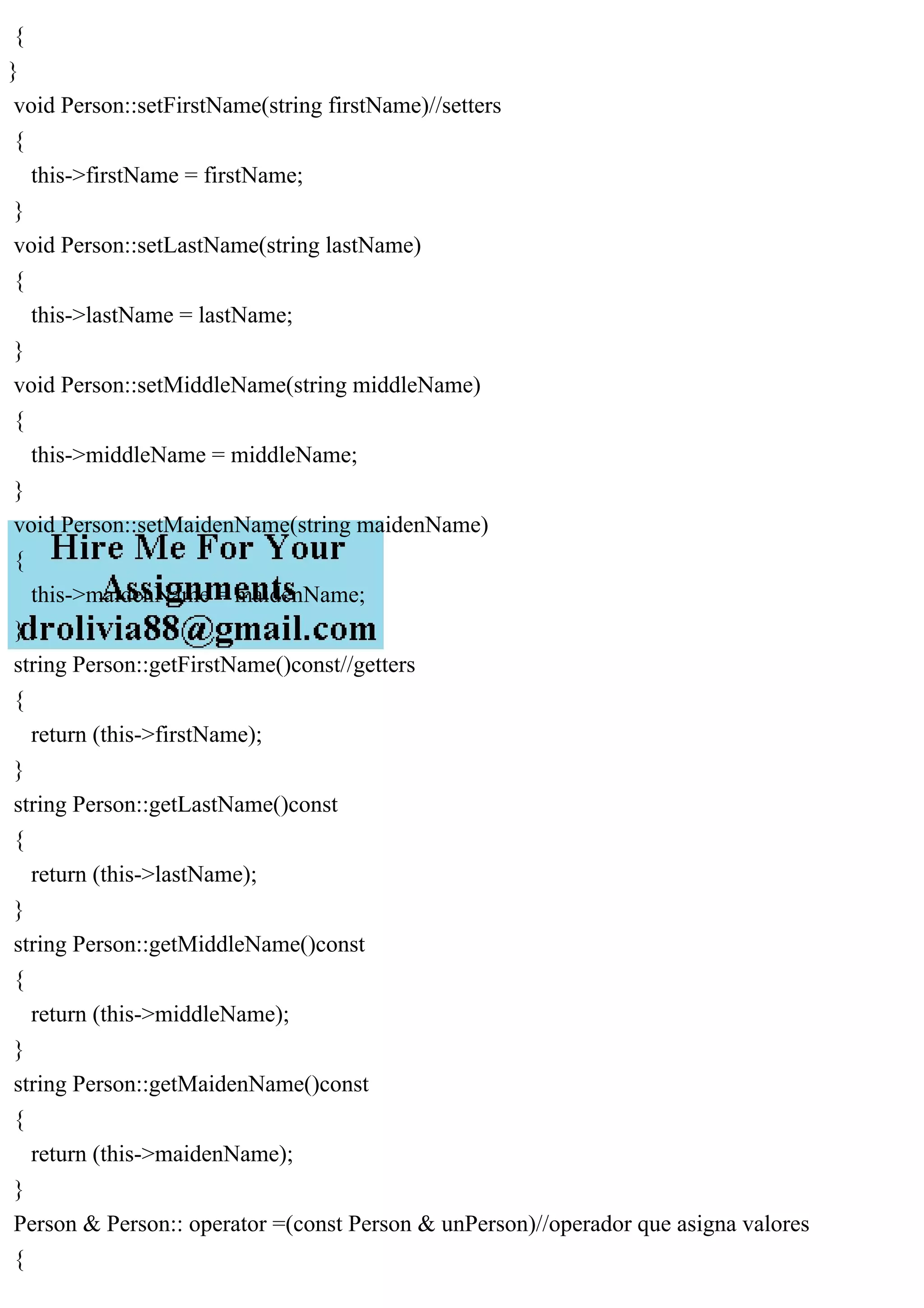 {
}
void Person::setFirstName(string firstName)//setters
{
this->firstName = firstName;
}
void Person::setLastName(string lastName)
{
this->lastName = lastName;
}
void Person::setMiddleName(string middleName)
{
this->middleName = middleName;
}
void Person::setMaidenName(string maidenName)
{
this->maidenName = maidenName;
}
string Person::getFirstName()const//getters
{
return (this->firstName);
}
string Person::getLastName()const
{
return (this->lastName);
}
string Person::getMiddleName()const
{
return (this->middleName);
}
string Person::getMaidenName()const
{
return (this->maidenName);
}
Person & Person:: operator =(const Person & unPerson)//operador que asigna valores
{
 