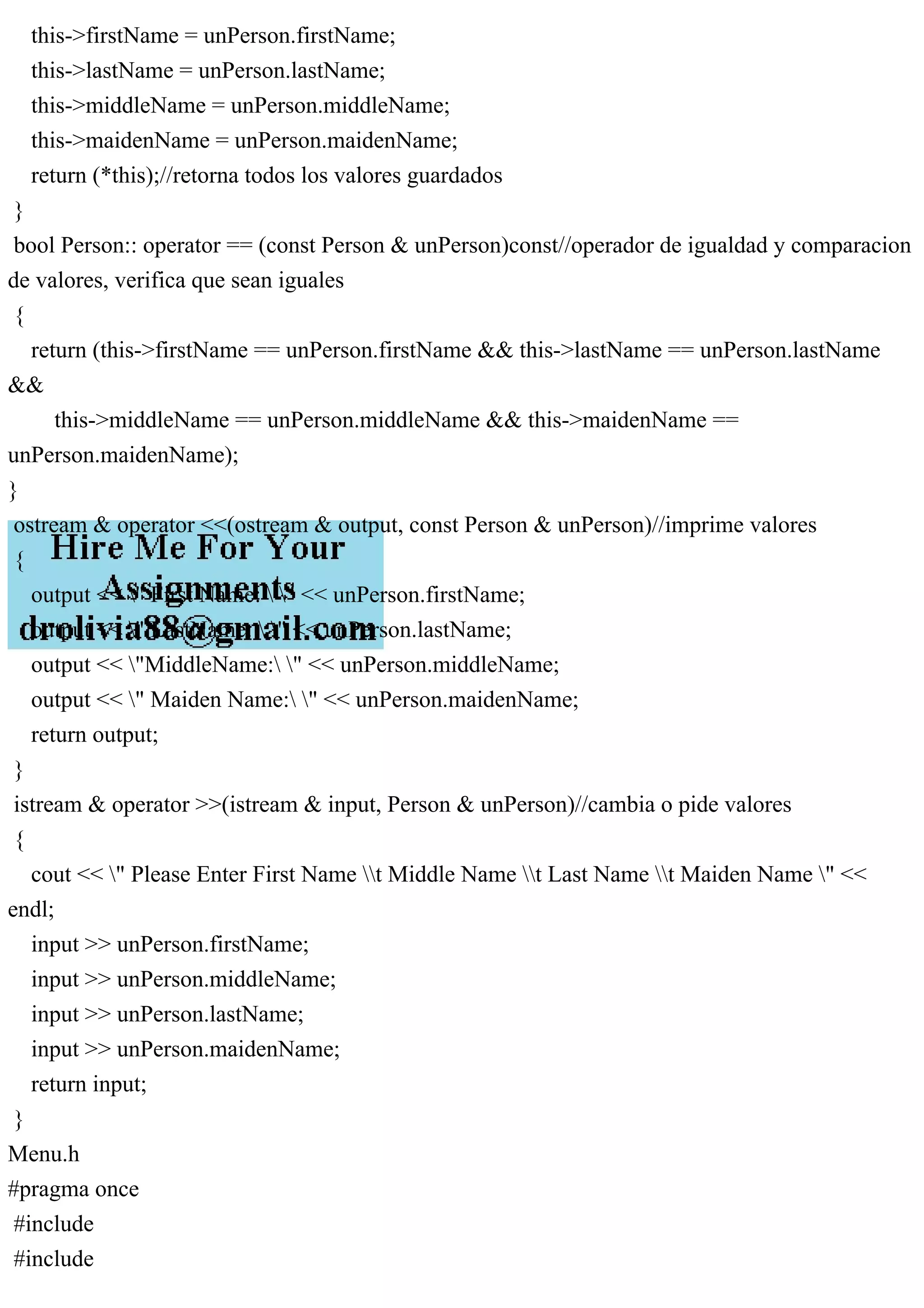 this->firstName = unPerson.firstName;
this->lastName = unPerson.lastName;
this->middleName = unPerson.middleName;
this->maidenName = unPerson.maidenName;
return (*this);//retorna todos los valores guardados
}
bool Person:: operator == (const Person & unPerson)const//operador de igualdad y comparacion
de valores, verifica que sean iguales
{
return (this->firstName == unPerson.firstName && this->lastName == unPerson.lastName
&&
this->middleName == unPerson.middleName && this->maidenName ==
unPerson.maidenName);
}
ostream & operator <<(ostream & output, const Person & unPerson)//imprime valores
{
output << " First Name:  " << unPerson.firstName;
output << " LastName:  " << unPerson.lastName;
output << "MiddleName: " << unPerson.middleName;
output << " Maiden Name: " << unPerson.maidenName;
return output;
}
istream & operator >>(istream & input, Person & unPerson)//cambia o pide valores
{
cout << " Please Enter First Name t Middle Name t Last Name t Maiden Name " <<
endl;
input >> unPerson.firstName;
input >> unPerson.middleName;
input >> unPerson.lastName;
input >> unPerson.maidenName;
return input;
}
Menu.h
#pragma once
#include
#include
 