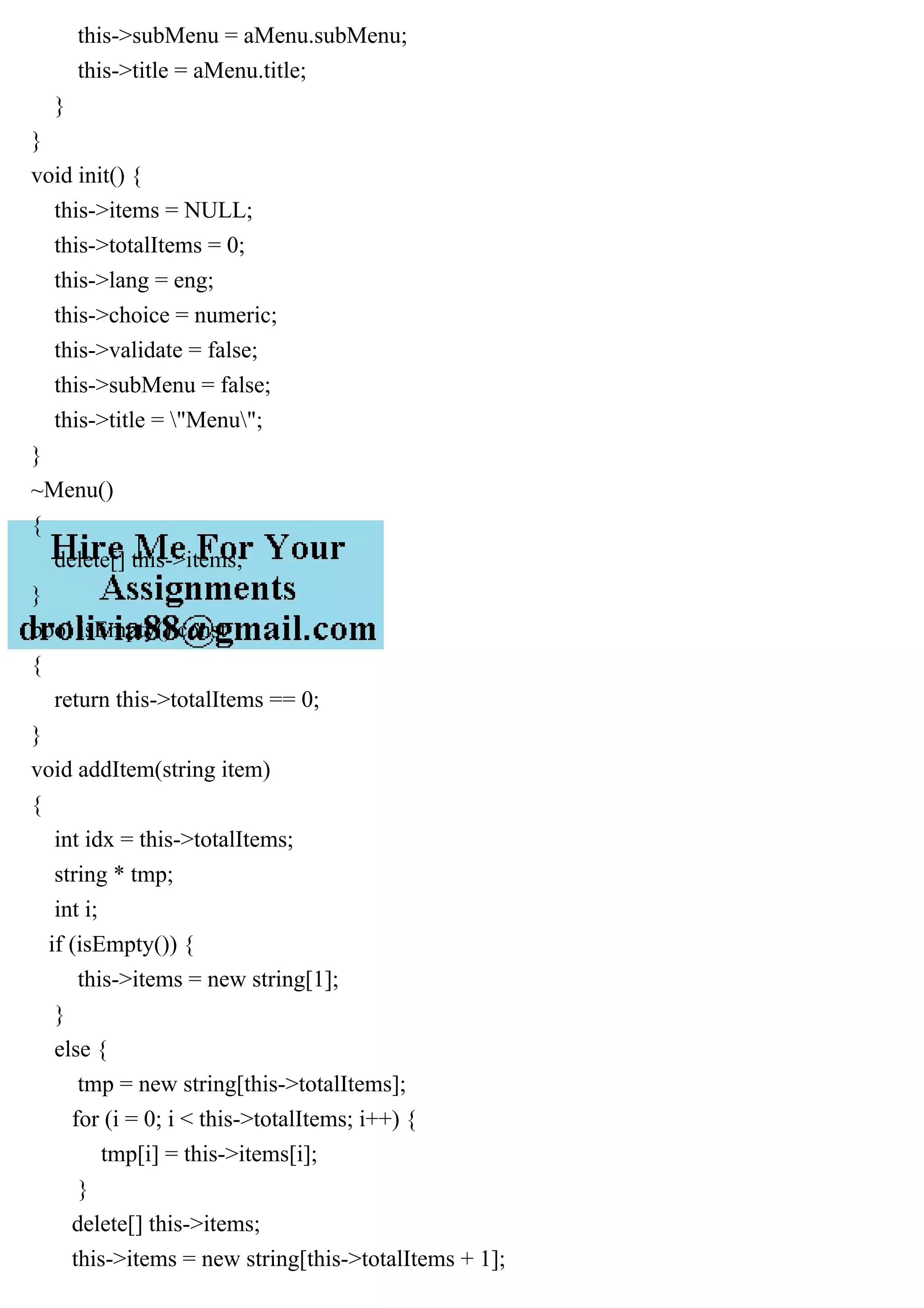 this->subMenu = aMenu.subMenu;
this->title = aMenu.title;
}
}
void init() {
this->items = NULL;
this->totalItems = 0;
this->lang = eng;
this->choice = numeric;
this->validate = false;
this->subMenu = false;
this->title = "Menu";
}
~Menu()
{
delete[] this->items;
}
bool isEmpty() const
{
return this->totalItems == 0;
}
void addItem(string item)
{
int idx = this->totalItems;
string * tmp;
int i;
if (isEmpty()) {
this->items = new string[1];
}
else {
tmp = new string[this->totalItems];
for (i = 0; i < this->totalItems; i++) {
tmp[i] = this->items[i];
}
delete[] this->items;
this->items = new string[this->totalItems + 1];
 