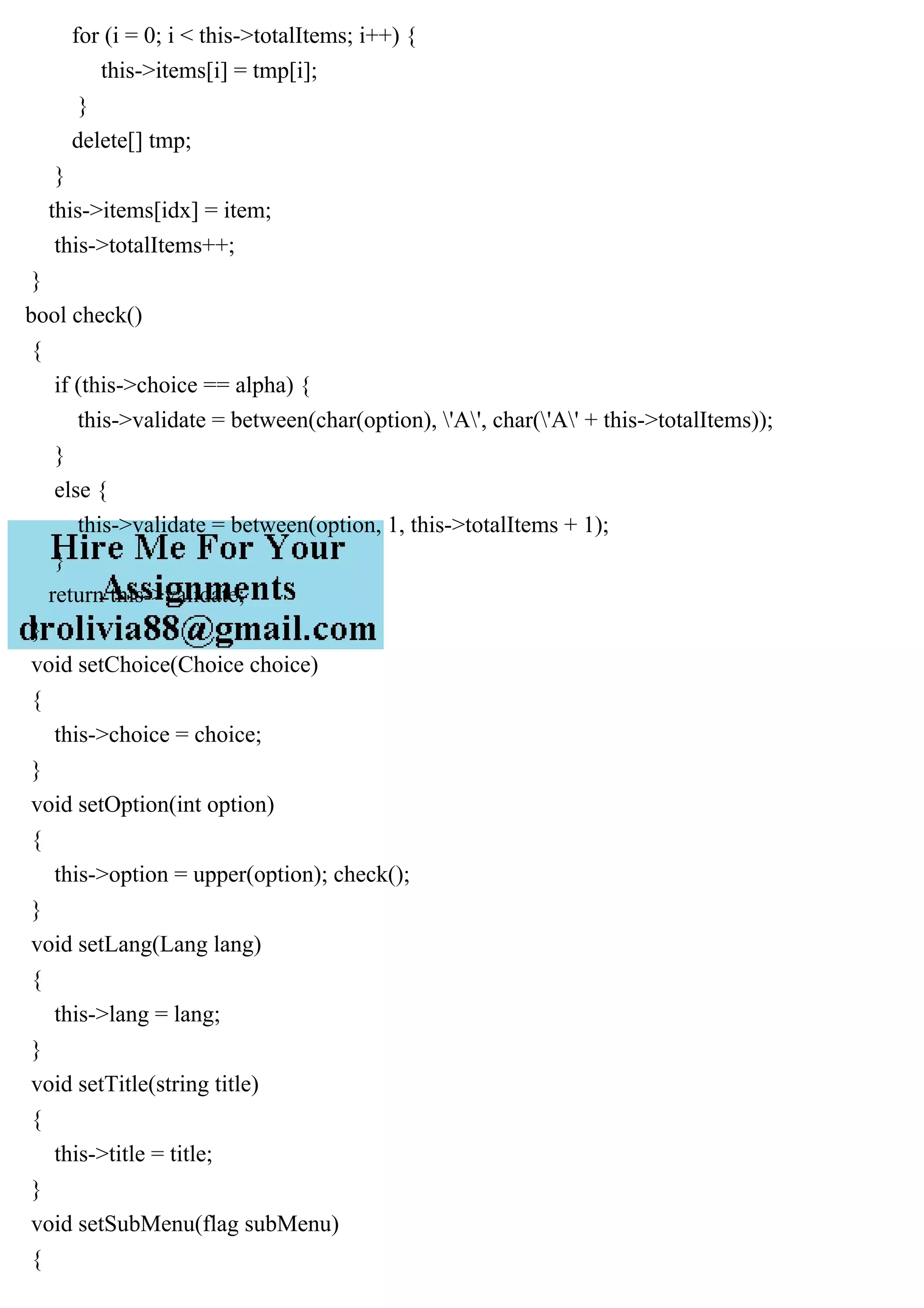 for (i = 0; i < this->totalItems; i++) {
this->items[i] = tmp[i];
}
delete[] tmp;
}
this->items[idx] = item;
this->totalItems++;
}
bool check()
{
if (this->choice == alpha) {
this->validate = between(char(option), 'A', char('A' + this->totalItems));
}
else {
this->validate = between(option, 1, this->totalItems + 1);
}
return this->validate;
}
void setChoice(Choice choice)
{
this->choice = choice;
}
void setOption(int option)
{
this->option = upper(option); check();
}
void setLang(Lang lang)
{
this->lang = lang;
}
void setTitle(string title)
{
this->title = title;
}
void setSubMenu(flag subMenu)
{
 