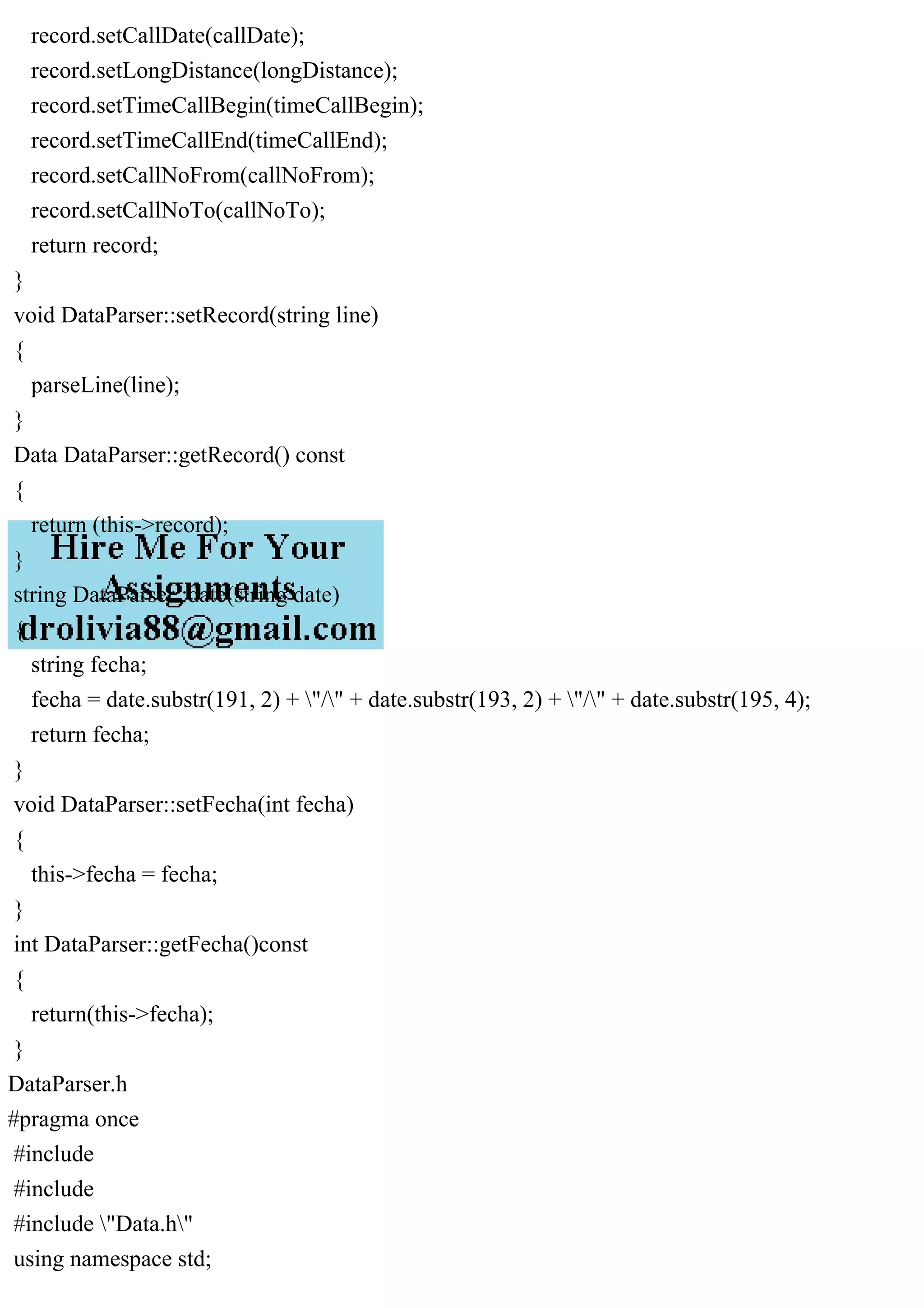 record.setCallDate(callDate);
record.setLongDistance(longDistance);
record.setTimeCallBegin(timeCallBegin);
record.setTimeCallEnd(timeCallEnd);
record.setCallNoFrom(callNoFrom);
record.setCallNoTo(callNoTo);
return record;
}
void DataParser::setRecord(string line)
{
parseLine(line);
}
Data DataParser::getRecord() const
{
return (this->record);
}
string DataParser::date(string date)
{
string fecha;
fecha = date.substr(191, 2) + "/" + date.substr(193, 2) + "/" + date.substr(195, 4);
return fecha;
}
void DataParser::setFecha(int fecha)
{
this->fecha = fecha;
}
int DataParser::getFecha()const
{
return(this->fecha);
}
DataParser.h
#pragma once
#include
#include
#include "Data.h"
using namespace std;
 