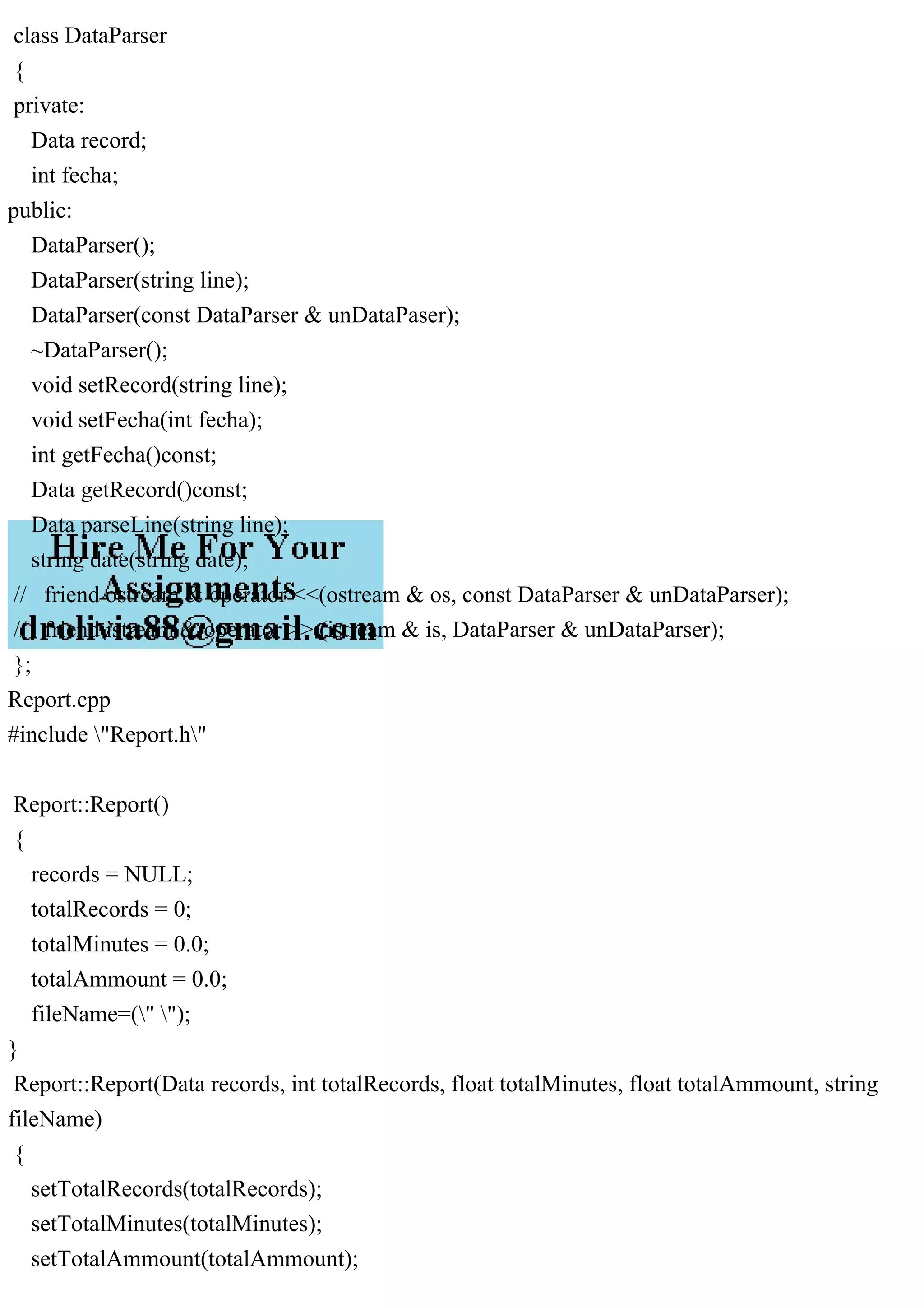 class DataParser
{
private:
Data record;
int fecha;
public:
DataParser();
DataParser(string line);
DataParser(const DataParser & unDataPaser);
~DataParser();
void setRecord(string line);
void setFecha(int fecha);
int getFecha()const;
Data getRecord()const;
Data parseLine(string line);
string date(string date);
// friend ostream & operator <<(ostream & os, const DataParser & unDataParser);
// friend istream & operator >> (istream & is, DataParser & unDataParser);
};
Report.cpp
#include "Report.h"
Report::Report()
{
records = NULL;
totalRecords = 0;
totalMinutes = 0.0;
totalAmmount = 0.0;
fileName=(" ");
}
Report::Report(Data records, int totalRecords, float totalMinutes, float totalAmmount, string
fileName)
{
setTotalRecords(totalRecords);
setTotalMinutes(totalMinutes);
setTotalAmmount(totalAmmount);
 
