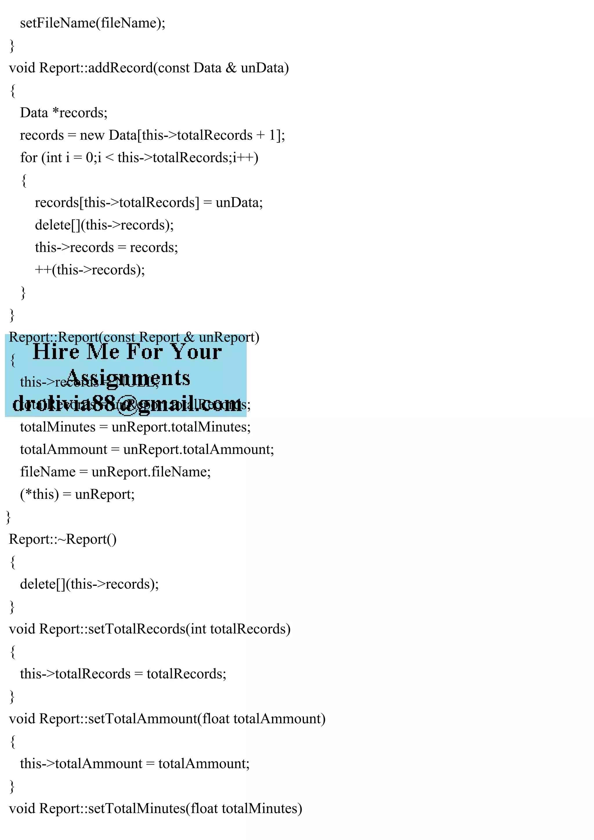 setFileName(fileName);
}
void Report::addRecord(const Data & unData)
{
Data *records;
records = new Data[this->totalRecords + 1];
for (int i = 0;i < this->totalRecords;i++)
{
records[this->totalRecords] = unData;
delete[](this->records);
this->records = records;
++(this->records);
}
}
Report::Report(const Report & unReport)
{
this->records = NULL;
totalRecords = unReport.totalRecords;
totalMinutes = unReport.totalMinutes;
totalAmmount = unReport.totalAmmount;
fileName = unReport.fileName;
(*this) = unReport;
}
Report::~Report()
{
delete[](this->records);
}
void Report::setTotalRecords(int totalRecords)
{
this->totalRecords = totalRecords;
}
void Report::setTotalAmmount(float totalAmmount)
{
this->totalAmmount = totalAmmount;
}
void Report::setTotalMinutes(float totalMinutes)
 