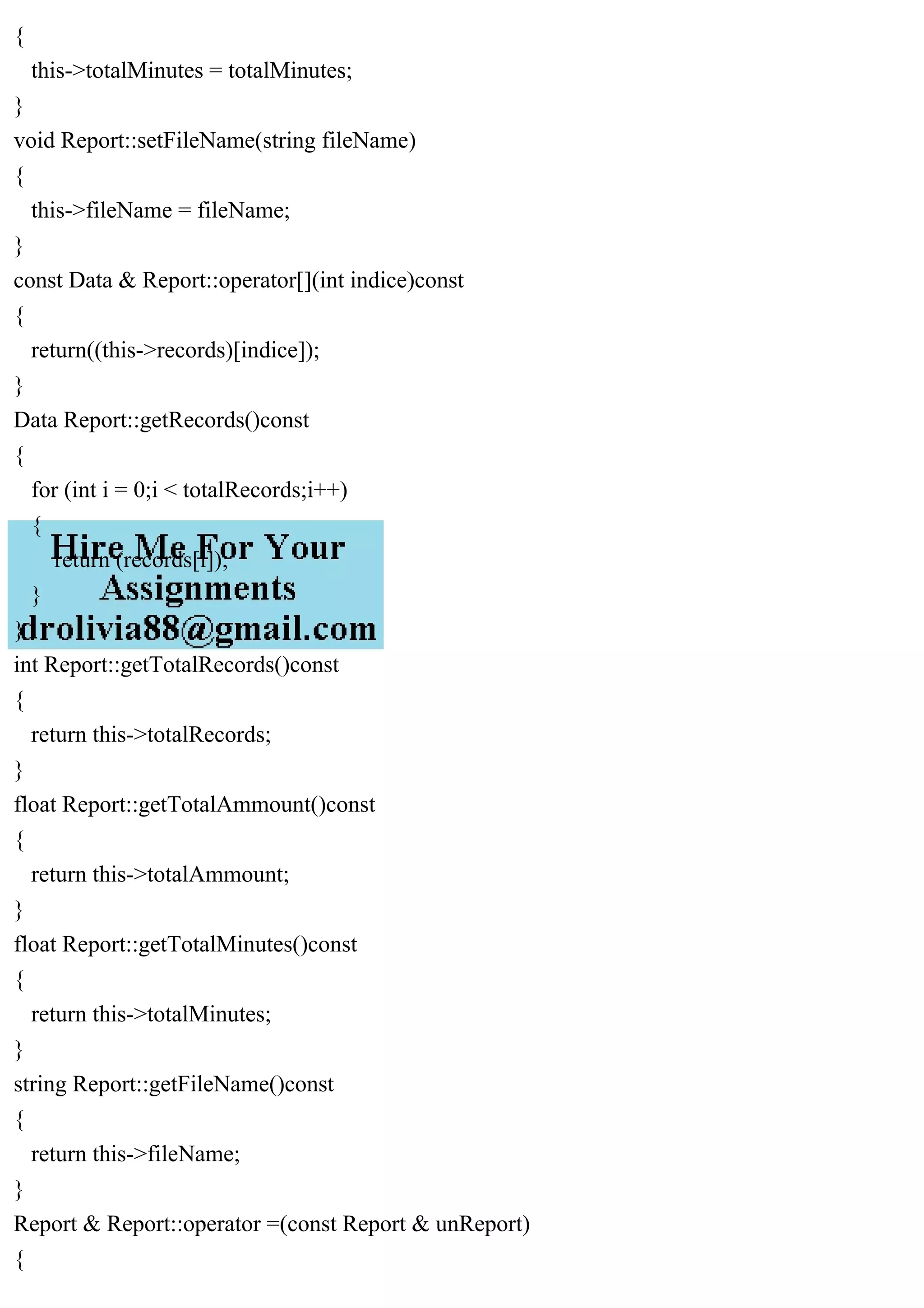 {
this->totalMinutes = totalMinutes;
}
void Report::setFileName(string fileName)
{
this->fileName = fileName;
}
const Data & Report::operator[](int indice)const
{
return((this->records)[indice]);
}
Data Report::getRecords()const
{
for (int i = 0;i < totalRecords;i++)
{
return (records[i]);
}
}
int Report::getTotalRecords()const
{
return this->totalRecords;
}
float Report::getTotalAmmount()const
{
return this->totalAmmount;
}
float Report::getTotalMinutes()const
{
return this->totalMinutes;
}
string Report::getFileName()const
{
return this->fileName;
}
Report & Report::operator =(const Report & unReport)
{
 