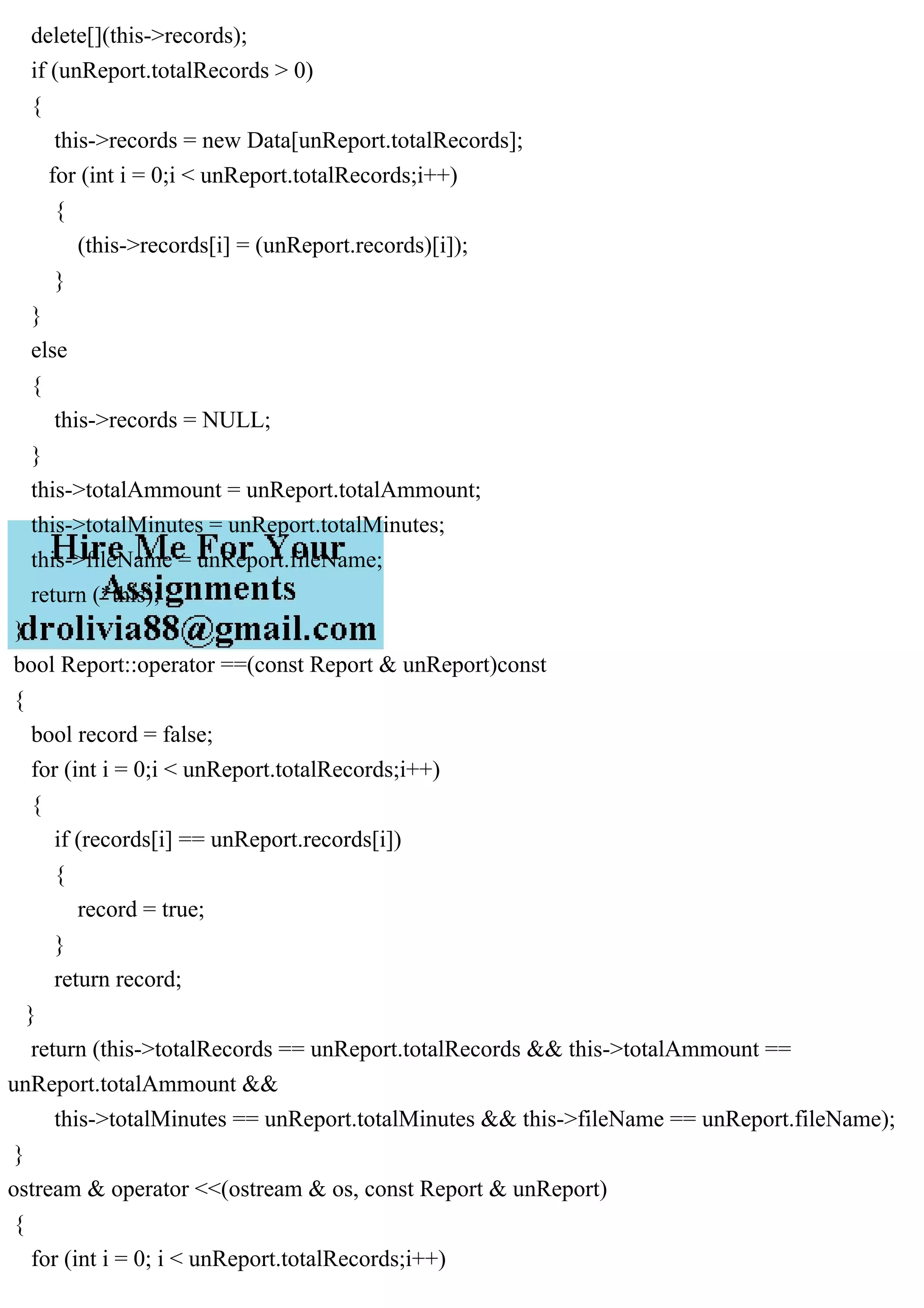 delete[](this->records);
if (unReport.totalRecords > 0)
{
this->records = new Data[unReport.totalRecords];
for (int i = 0;i < unReport.totalRecords;i++)
{
(this->records[i] = (unReport.records)[i]);
}
}
else
{
this->records = NULL;
}
this->totalAmmount = unReport.totalAmmount;
this->totalMinutes = unReport.totalMinutes;
this->fileName = unReport.fileName;
return (*this);
}
bool Report::operator ==(const Report & unReport)const
{
bool record = false;
for (int i = 0;i < unReport.totalRecords;i++)
{
if (records[i] == unReport.records[i])
{
record = true;
}
return record;
}
return (this->totalRecords == unReport.totalRecords && this->totalAmmount ==
unReport.totalAmmount &&
this->totalMinutes == unReport.totalMinutes && this->fileName == unReport.fileName);
}
ostream & operator <<(ostream & os, const Report & unReport)
{
for (int i = 0; i < unReport.totalRecords;i++)
 