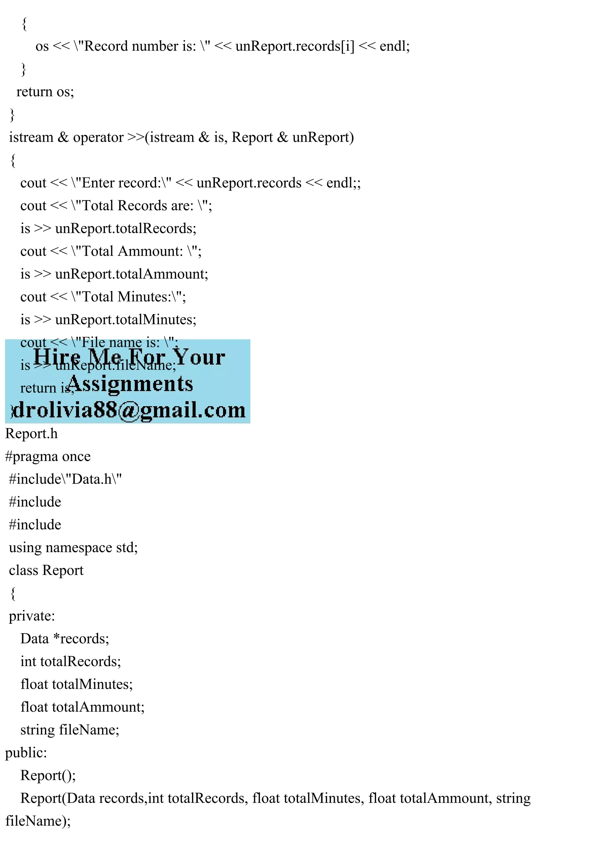 {
os << "Record number is: " << unReport.records[i] << endl;
}
return os;
}
istream & operator >>(istream & is, Report & unReport)
{
cout << "Enter record:" << unReport.records << endl;;
cout << "Total Records are: ";
is >> unReport.totalRecords;
cout << "Total Ammount: ";
is >> unReport.totalAmmount;
cout << "Total Minutes:";
is >> unReport.totalMinutes;
cout << "File name is: ";
is >> unReport.fileName;
return is;
}
Report.h
#pragma once
#include"Data.h"
#include
#include
using namespace std;
class Report
{
private:
Data *records;
int totalRecords;
float totalMinutes;
float totalAmmount;
string fileName;
public:
Report();
Report(Data records,int totalRecords, float totalMinutes, float totalAmmount, string
fileName);
 
