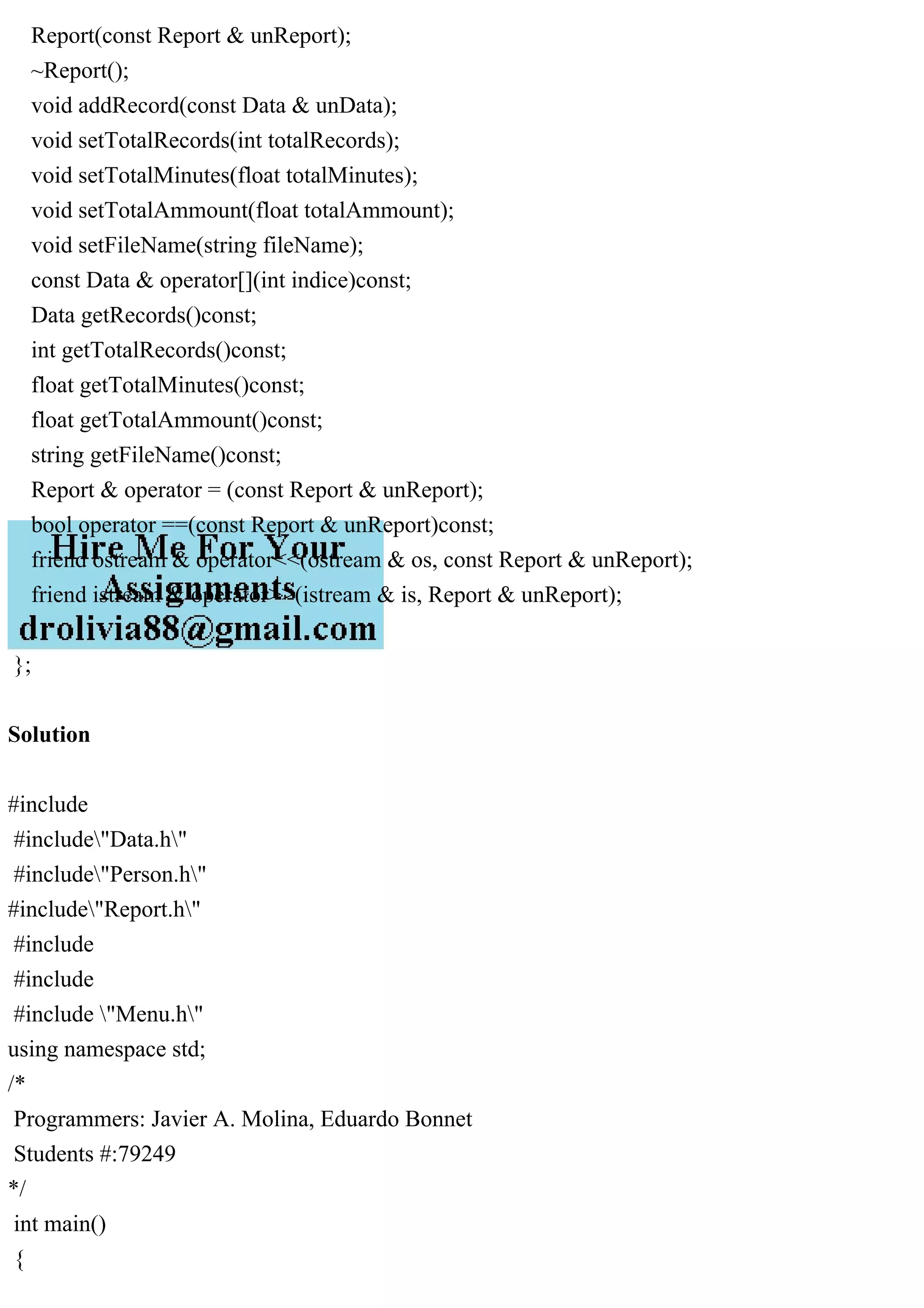 Report(const Report & unReport);
~Report();
void addRecord(const Data & unData);
void setTotalRecords(int totalRecords);
void setTotalMinutes(float totalMinutes);
void setTotalAmmount(float totalAmmount);
void setFileName(string fileName);
const Data & operator[](int indice)const;
Data getRecords()const;
int getTotalRecords()const;
float getTotalMinutes()const;
float getTotalAmmount()const;
string getFileName()const;
Report & operator = (const Report & unReport);
bool operator ==(const Report & unReport)const;
friend ostream & operator<<(ostream & os, const Report & unReport);
friend istream & operator>>(istream & is, Report & unReport);
};
Solution
#include
#include"Data.h"
#include"Person.h"
#include"Report.h"
#include
#include
#include "Menu.h"
using namespace std;
/*
Programmers: Javier A. Molina, Eduardo Bonnet
Students #:79249
*/
int main()
{
 