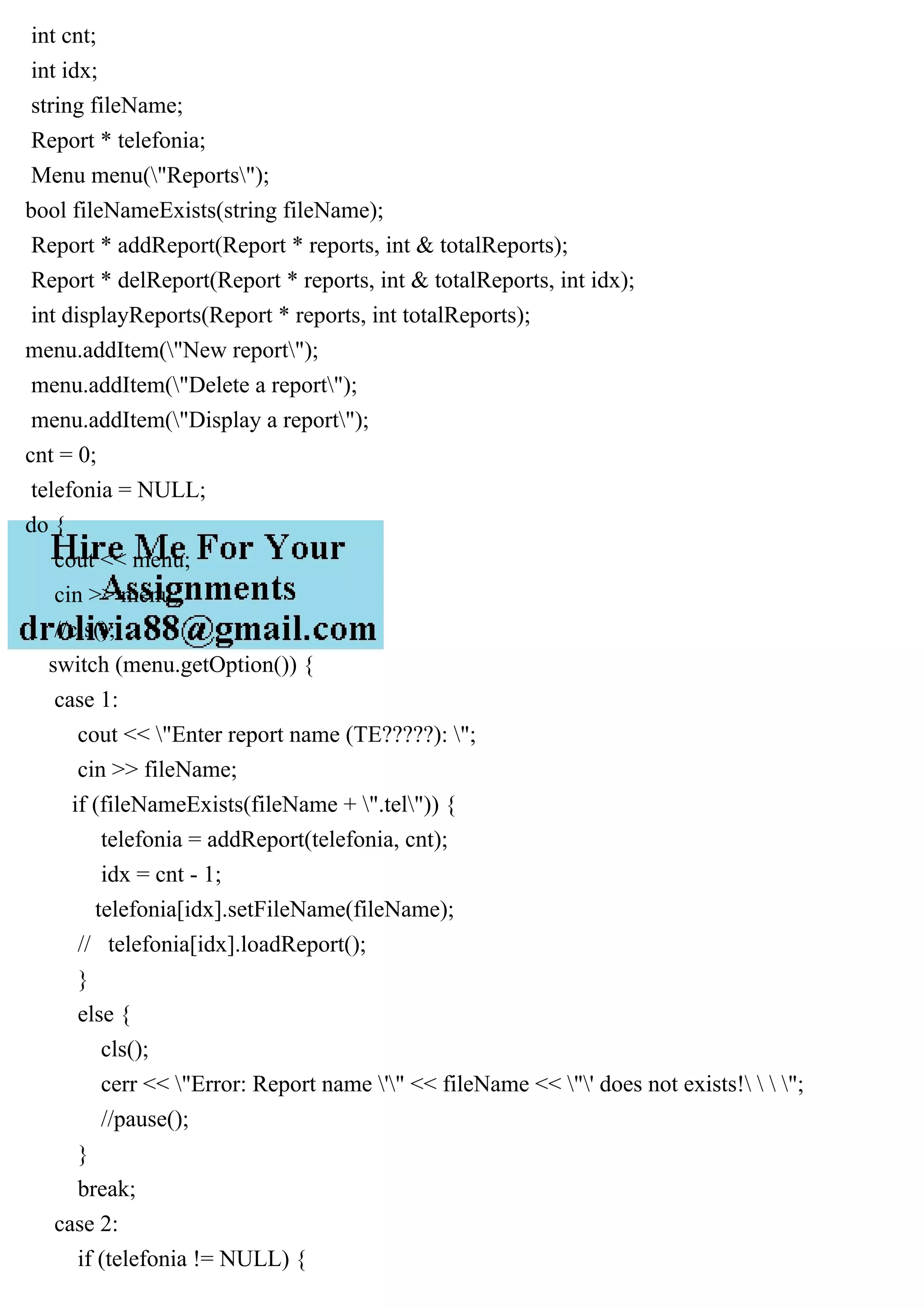 int cnt;
int idx;
string fileName;
Report * telefonia;
Menu menu("Reports");
bool fileNameExists(string fileName);
Report * addReport(Report * reports, int & totalReports);
Report * delReport(Report * reports, int & totalReports, int idx);
int displayReports(Report * reports, int totalReports);
menu.addItem("New report");
menu.addItem("Delete a report");
menu.addItem("Display a report");
cnt = 0;
telefonia = NULL;
do {
cout << menu;
cin >> menu;
//cls();
switch (menu.getOption()) {
case 1:
cout << "Enter report name (TE?????): ";
cin >> fileName;
if (fileNameExists(fileName + ".tel")) {
telefonia = addReport(telefonia, cnt);
idx = cnt - 1;
telefonia[idx].setFileName(fileName);
// telefonia[idx].loadReport();
}
else {
cls();
cerr << "Error: Report name '" << fileName << "' does not exists!   ";
//pause();
}
break;
case 2:
if (telefonia != NULL) {
 