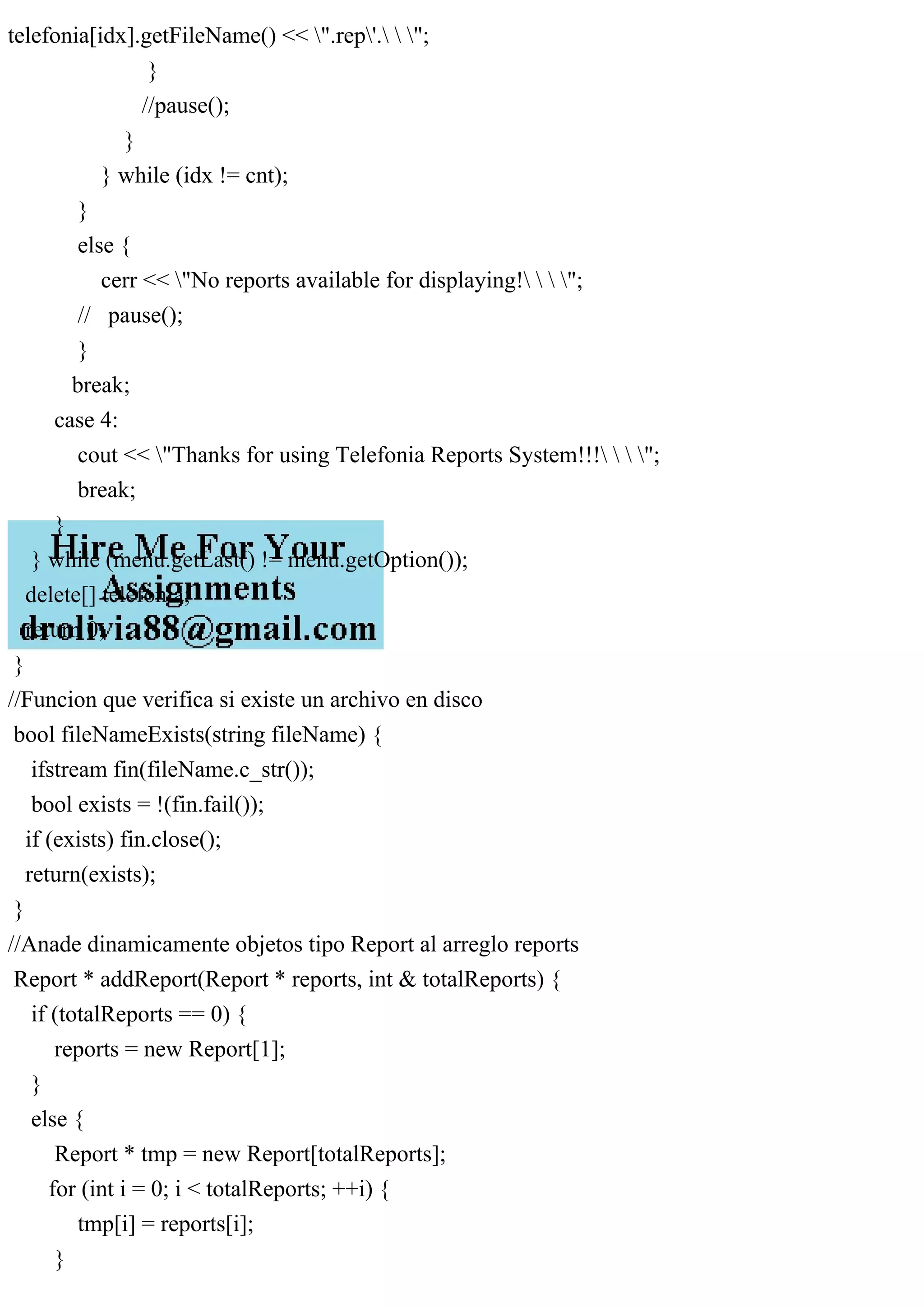 telefonia[idx].getFileName() << ".rep'.  ";
}
//pause();
}
} while (idx != cnt);
}
else {
cerr << "No reports available for displaying!   ";
// pause();
}
break;
case 4:
cout << "Thanks for using Telefonia Reports System!!!   ";
break;
}
} while (menu.getLast() != menu.getOption());
delete[] telefonia;
return 0;
}
//Funcion que verifica si existe un archivo en disco
bool fileNameExists(string fileName) {
ifstream fin(fileName.c_str());
bool exists = !(fin.fail());
if (exists) fin.close();
return(exists);
}
//Anade dinamicamente objetos tipo Report al arreglo reports
Report * addReport(Report * reports, int & totalReports) {
if (totalReports == 0) {
reports = new Report[1];
}
else {
Report * tmp = new Report[totalReports];
for (int i = 0; i < totalReports; ++i) {
tmp[i] = reports[i];
}
 