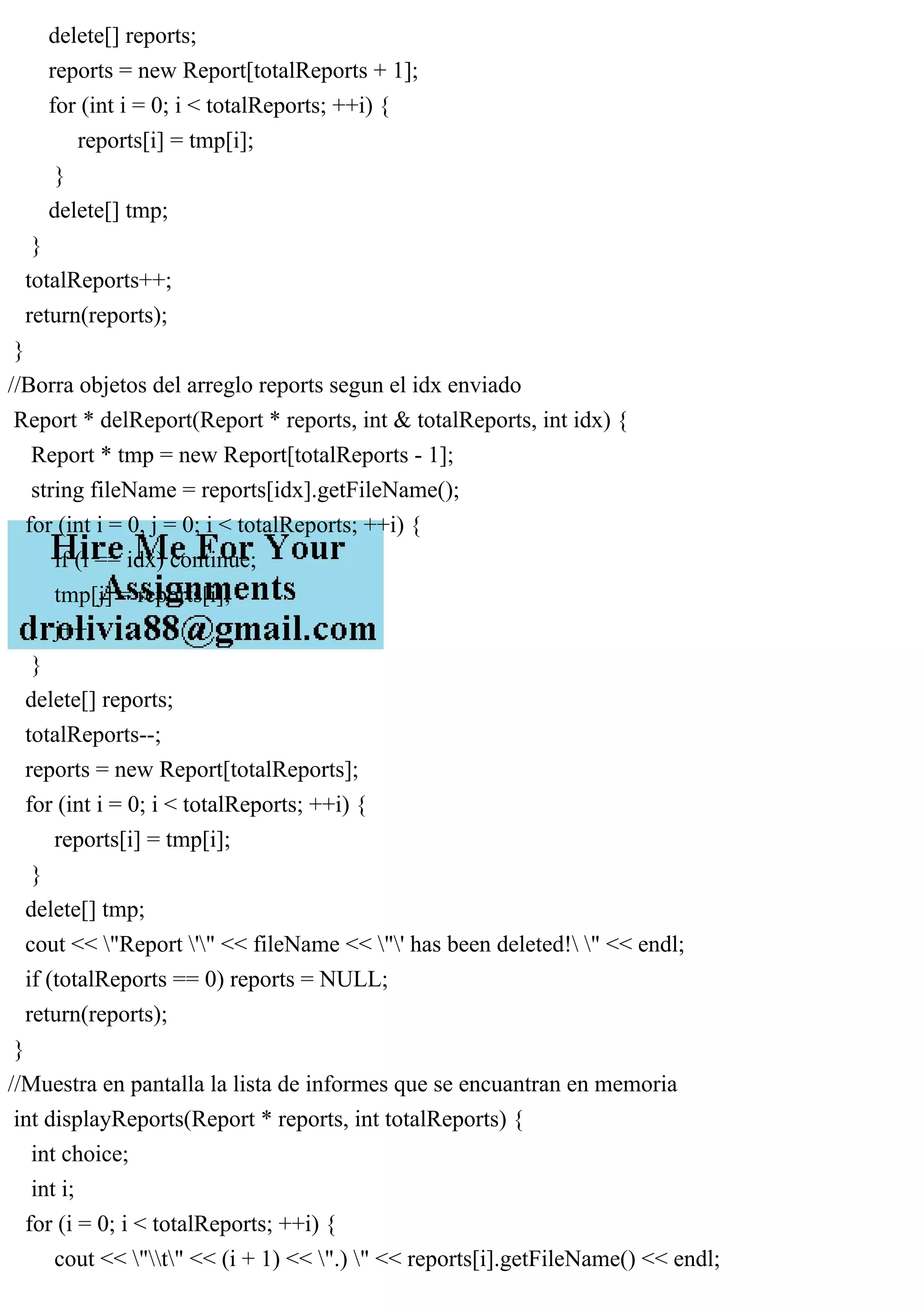 delete[] reports;
reports = new Report[totalReports + 1];
for (int i = 0; i < totalReports; ++i) {
reports[i] = tmp[i];
}
delete[] tmp;
}
totalReports++;
return(reports);
}
//Borra objetos del arreglo reports segun el idx enviado
Report * delReport(Report * reports, int & totalReports, int idx) {
Report * tmp = new Report[totalReports - 1];
string fileName = reports[idx].getFileName();
for (int i = 0, j = 0; i < totalReports; ++i) {
if (i == idx) continue;
tmp[j] = reports[i];
j++;
}
delete[] reports;
totalReports--;
reports = new Report[totalReports];
for (int i = 0; i < totalReports; ++i) {
reports[i] = tmp[i];
}
delete[] tmp;
cout << "Report '" << fileName << "' has been deleted! " << endl;
if (totalReports == 0) reports = NULL;
return(reports);
}
//Muestra en pantalla la lista de informes que se encuantran en memoria
int displayReports(Report * reports, int totalReports) {
int choice;
int i;
for (i = 0; i < totalReports; ++i) {
cout << "t" << (i + 1) << ".) " << reports[i].getFileName() << endl;
 