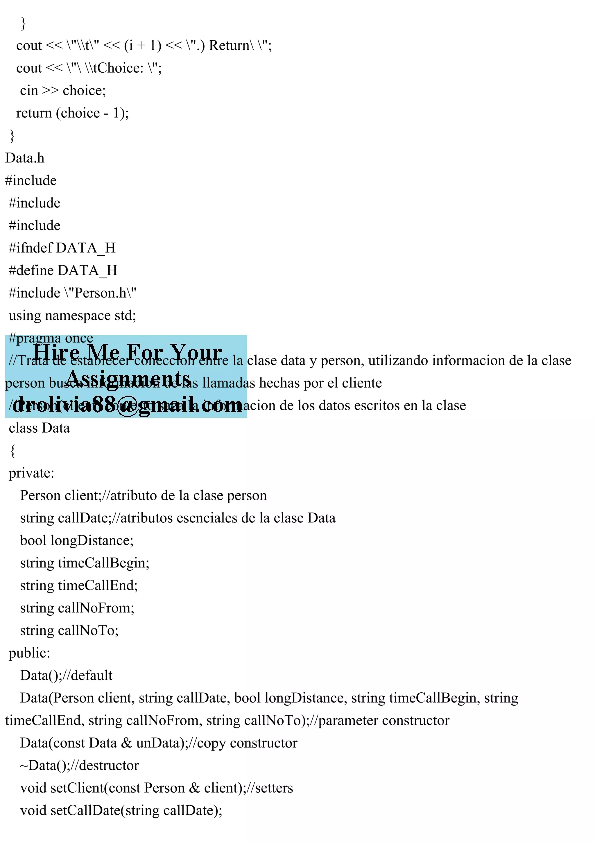 }
cout << "t" << (i + 1) << ".) Return ";
cout << " tChoice: ";
cin >> choice;
return (choice - 1);
}
Data.h
#include
#include
#include
#ifndef DATA_H
#define DATA_H
#include "Person.h"
using namespace std;
#pragma once
//Trata de establecer coneccion entre la clase data y person, utilizando informacion de la clase
person busca informacion de las llamadas hechas por el cliente
//Person(client) con esto saca la informacion de los datos escritos en la clase
class Data
{
private:
Person client;//atributo de la clase person
string callDate;//atributos esenciales de la clase Data
bool longDistance;
string timeCallBegin;
string timeCallEnd;
string callNoFrom;
string callNoTo;
public:
Data();//default
Data(Person client, string callDate, bool longDistance, string timeCallBegin, string
timeCallEnd, string callNoFrom, string callNoTo);//parameter constructor
Data(const Data & unData);//copy constructor
~Data();//destructor
void setClient(const Person & client);//setters
void setCallDate(string callDate);
 