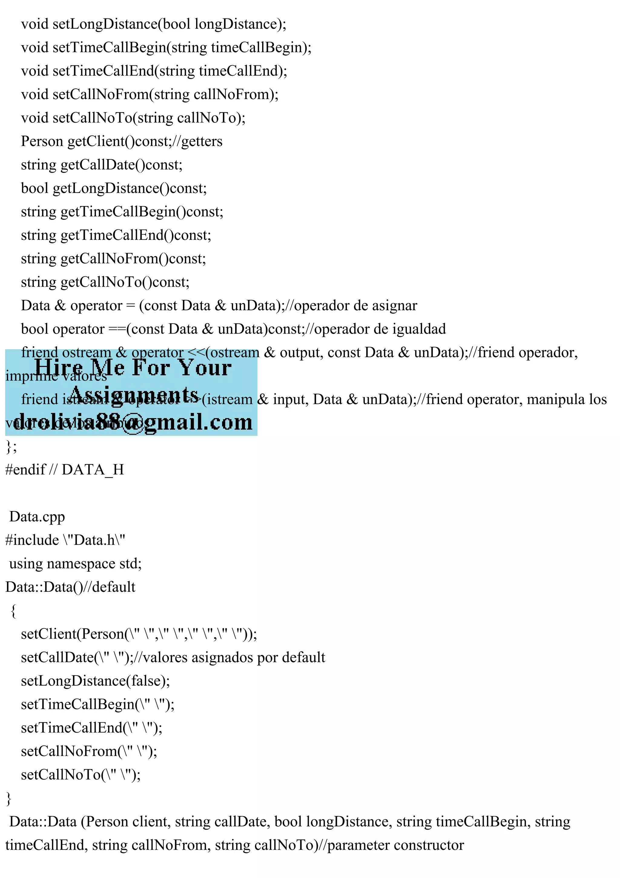 void setLongDistance(bool longDistance);
void setTimeCallBegin(string timeCallBegin);
void setTimeCallEnd(string timeCallEnd);
void setCallNoFrom(string callNoFrom);
void setCallNoTo(string callNoTo);
Person getClient()const;//getters
string getCallDate()const;
bool getLongDistance()const;
string getTimeCallBegin()const;
string getTimeCallEnd()const;
string getCallNoFrom()const;
string getCallNoTo()const;
Data & operator = (const Data & unData);//operador de asignar
bool operator ==(const Data & unData)const;//operador de igualdad
friend ostream & operator <<(ostream & output, const Data & unData);//friend operador,
imprime valores
friend istream & operator >>(istream & input, Data & unData);//friend operator, manipula los
valores de los atributos
};
#endif // DATA_H
Data.cpp
#include "Data.h"
using namespace std;
Data::Data()//default
{
setClient(Person(" "," "," "," "));
setCallDate(" ");//valores asignados por default
setLongDistance(false);
setTimeCallBegin(" ");
setTimeCallEnd(" ");
setCallNoFrom(" ");
setCallNoTo(" ");
}
Data::Data (Person client, string callDate, bool longDistance, string timeCallBegin, string
timeCallEnd, string callNoFrom, string callNoTo)//parameter constructor
 