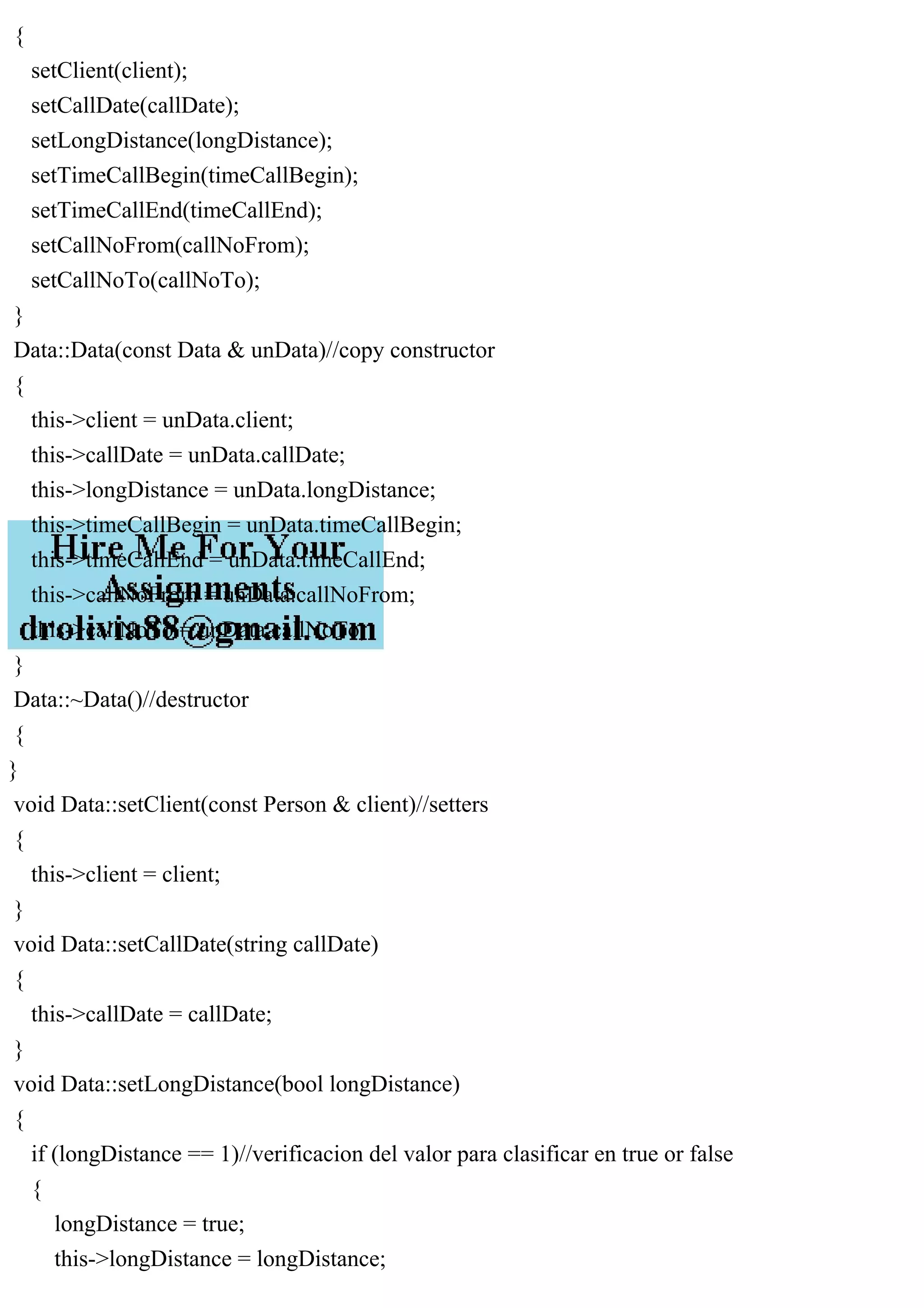 {
setClient(client);
setCallDate(callDate);
setLongDistance(longDistance);
setTimeCallBegin(timeCallBegin);
setTimeCallEnd(timeCallEnd);
setCallNoFrom(callNoFrom);
setCallNoTo(callNoTo);
}
Data::Data(const Data & unData)//copy constructor
{
this->client = unData.client;
this->callDate = unData.callDate;
this->longDistance = unData.longDistance;
this->timeCallBegin = unData.timeCallBegin;
this->timeCallEnd = unData.timeCallEnd;
this->callNoFrom = unData.callNoFrom;
this->callNoTo = unData.callNoTo;
}
Data::~Data()//destructor
{
}
void Data::setClient(const Person & client)//setters
{
this->client = client;
}
void Data::setCallDate(string callDate)
{
this->callDate = callDate;
}
void Data::setLongDistance(bool longDistance)
{
if (longDistance == 1)//verificacion del valor para clasificar en true or false
{
longDistance = true;
this->longDistance = longDistance;
 