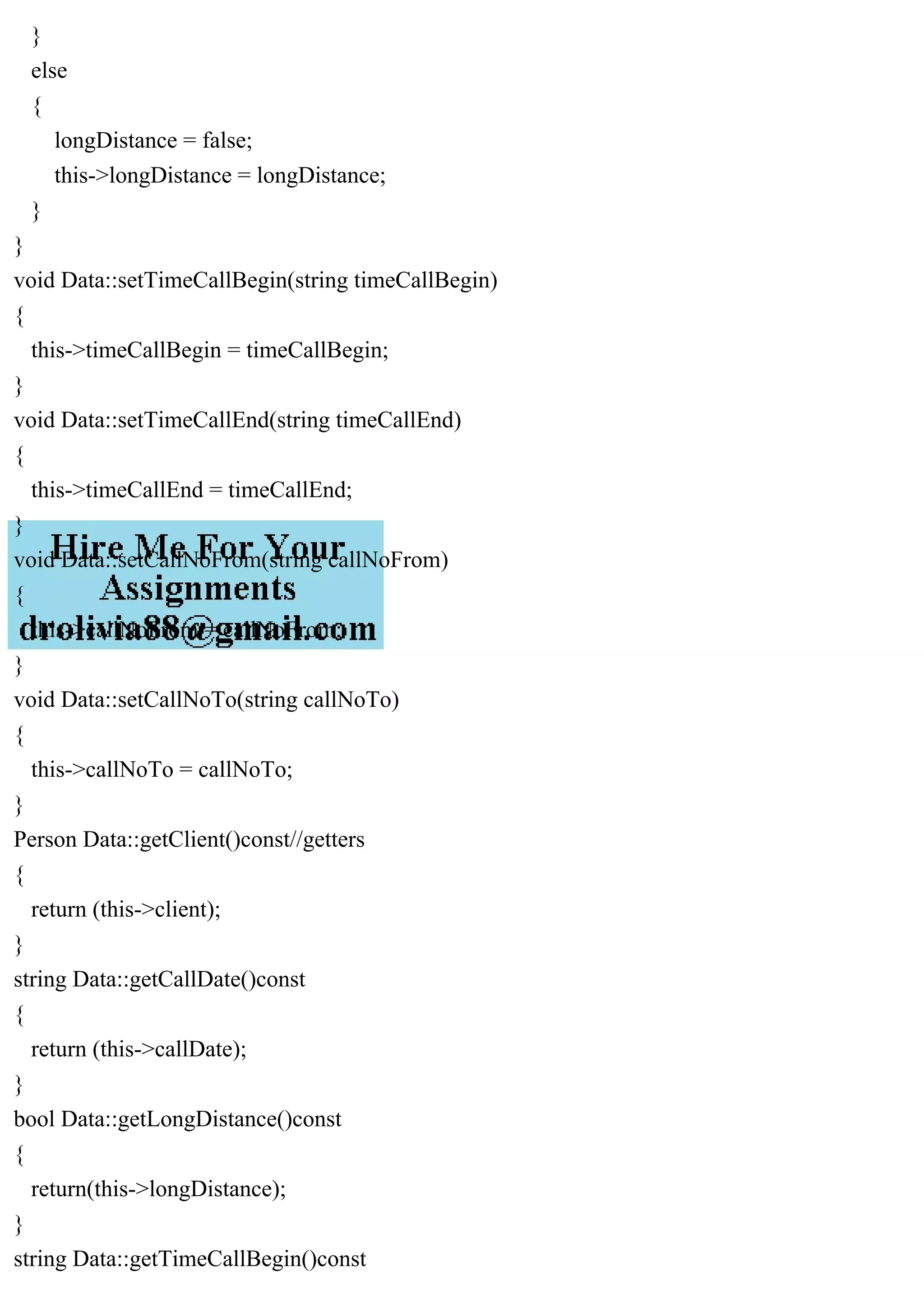}
else
{
longDistance = false;
this->longDistance = longDistance;
}
}
void Data::setTimeCallBegin(string timeCallBegin)
{
this->timeCallBegin = timeCallBegin;
}
void Data::setTimeCallEnd(string timeCallEnd)
{
this->timeCallEnd = timeCallEnd;
}
void Data::setCallNoFrom(string callNoFrom)
{
this->callNoFrom = callNoFrom;
}
void Data::setCallNoTo(string callNoTo)
{
this->callNoTo = callNoTo;
}
Person Data::getClient()const//getters
{
return (this->client);
}
string Data::getCallDate()const
{
return (this->callDate);
}
bool Data::getLongDistance()const
{
return(this->longDistance);
}
string Data::getTimeCallBegin()const
 