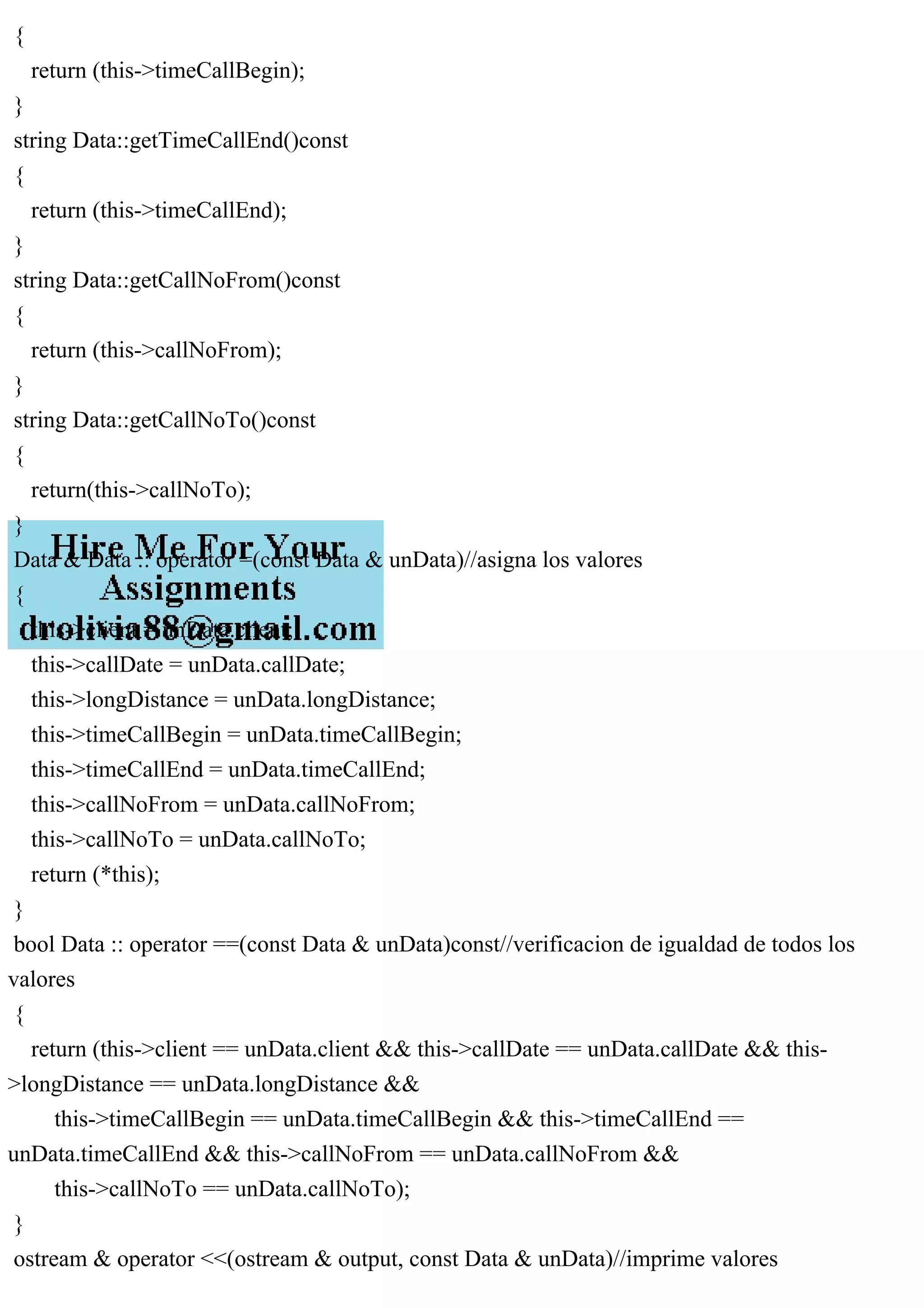 {
return (this->timeCallBegin);
}
string Data::getTimeCallEnd()const
{
return (this->timeCallEnd);
}
string Data::getCallNoFrom()const
{
return (this->callNoFrom);
}
string Data::getCallNoTo()const
{
return(this->callNoTo);
}
Data & Data :: operator =(const Data & unData)//asigna los valores
{
this->client = unData.client;
this->callDate = unData.callDate;
this->longDistance = unData.longDistance;
this->timeCallBegin = unData.timeCallBegin;
this->timeCallEnd = unData.timeCallEnd;
this->callNoFrom = unData.callNoFrom;
this->callNoTo = unData.callNoTo;
return (*this);
}
bool Data :: operator ==(const Data & unData)const//verificacion de igualdad de todos los
valores
{
return (this->client == unData.client && this->callDate == unData.callDate && this-
>longDistance == unData.longDistance &&
this->timeCallBegin == unData.timeCallBegin && this->timeCallEnd ==
unData.timeCallEnd && this->callNoFrom == unData.callNoFrom &&
this->callNoTo == unData.callNoTo);
}
ostream & operator <<(ostream & output, const Data & unData)//imprime valores
 