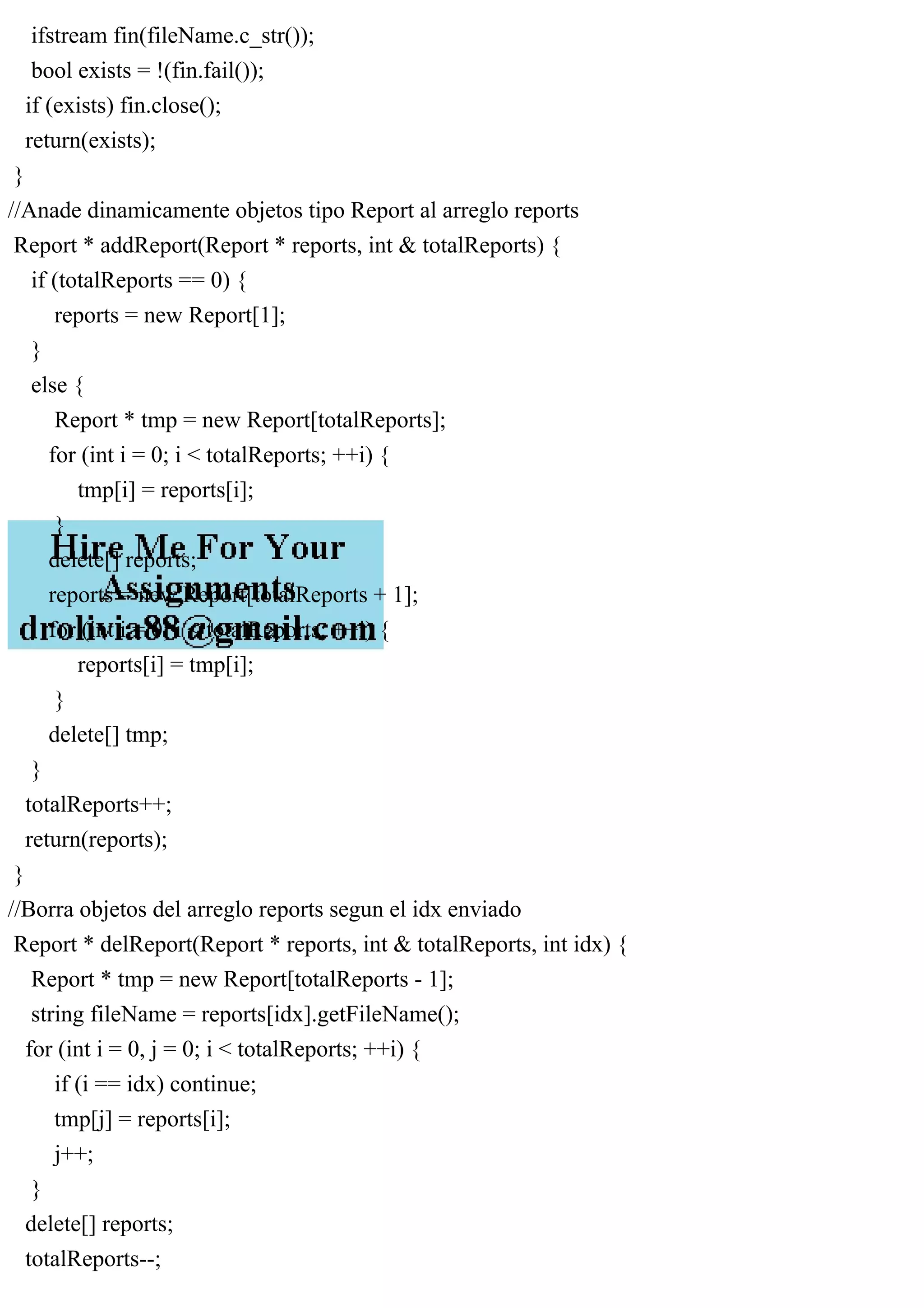 ifstream fin(fileName.c_str());
bool exists = !(fin.fail());
if (exists) fin.close();
return(exists);
}
//Anade dinamicamente objetos tipo Report al arreglo reports
Report * addReport(Report * reports, int & totalReports) {
if (totalReports == 0) {
reports = new Report[1];
}
else {
Report * tmp = new Report[totalReports];
for (int i = 0; i < totalReports; ++i) {
tmp[i] = reports[i];
}
delete[] reports;
reports = new Report[totalReports + 1];
for (int i = 0; i < totalReports; ++i) {
reports[i] = tmp[i];
}
delete[] tmp;
}
totalReports++;
return(reports);
}
//Borra objetos del arreglo reports segun el idx enviado
Report * delReport(Report * reports, int & totalReports, int idx) {
Report * tmp = new Report[totalReports - 1];
string fileName = reports[idx].getFileName();
for (int i = 0, j = 0; i < totalReports; ++i) {
if (i == idx) continue;
tmp[j] = reports[i];
j++;
}
delete[] reports;
totalReports--;
 