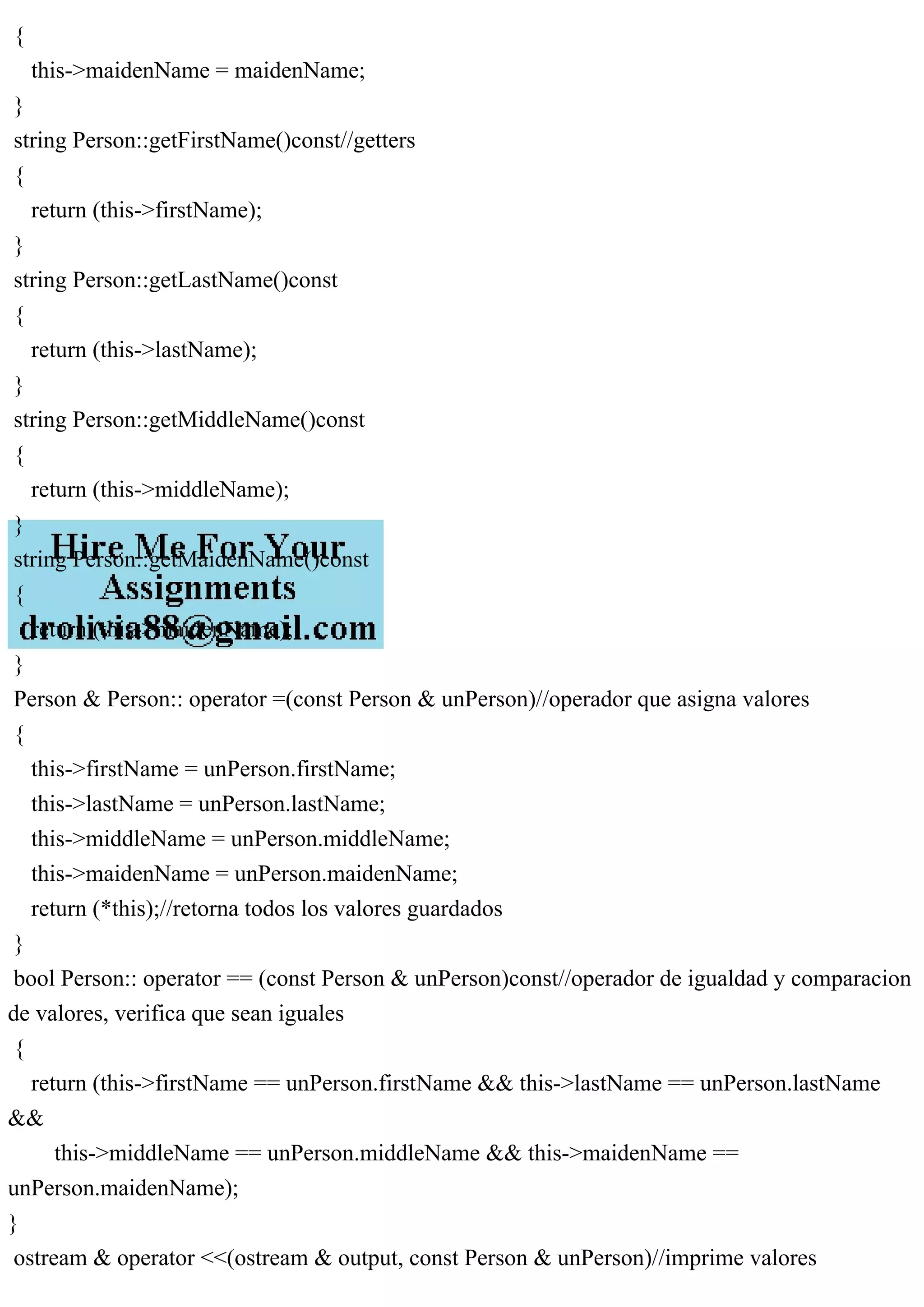 {
this->maidenName = maidenName;
}
string Person::getFirstName()const//getters
{
return (this->firstName);
}
string Person::getLastName()const
{
return (this->lastName);
}
string Person::getMiddleName()const
{
return (this->middleName);
}
string Person::getMaidenName()const
{
return (this->maidenName);
}
Person & Person:: operator =(const Person & unPerson)//operador que asigna valores
{
this->firstName = unPerson.firstName;
this->lastName = unPerson.lastName;
this->middleName = unPerson.middleName;
this->maidenName = unPerson.maidenName;
return (*this);//retorna todos los valores guardados
}
bool Person:: operator == (const Person & unPerson)const//operador de igualdad y comparacion
de valores, verifica que sean iguales
{
return (this->firstName == unPerson.firstName && this->lastName == unPerson.lastName
&&
this->middleName == unPerson.middleName && this->maidenName ==
unPerson.maidenName);
}
ostream & operator <<(ostream & output, const Person & unPerson)//imprime valores
 