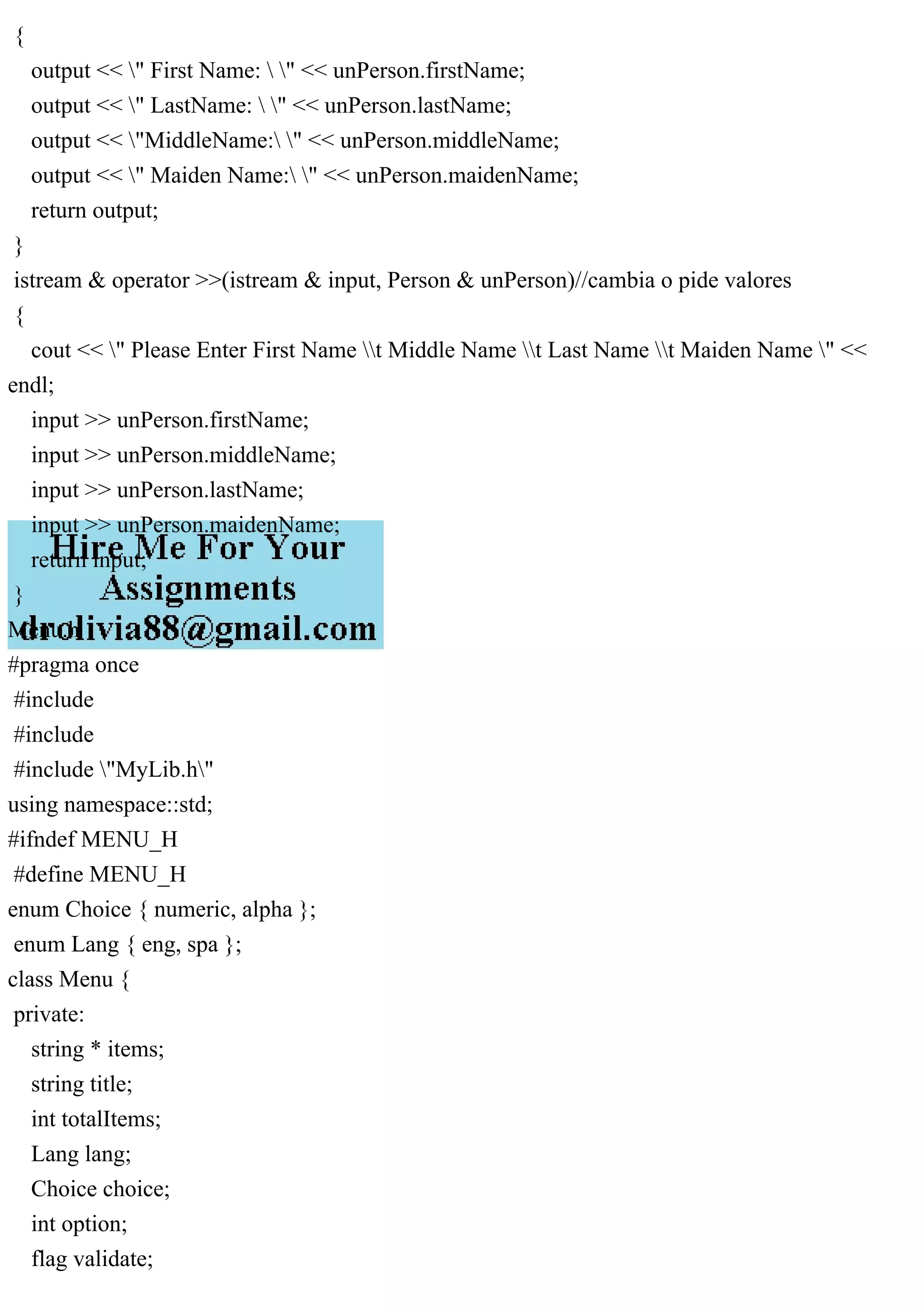 {
output << " First Name:  " << unPerson.firstName;
output << " LastName:  " << unPerson.lastName;
output << "MiddleName: " << unPerson.middleName;
output << " Maiden Name: " << unPerson.maidenName;
return output;
}
istream & operator >>(istream & input, Person & unPerson)//cambia o pide valores
{
cout << " Please Enter First Name t Middle Name t Last Name t Maiden Name " <<
endl;
input >> unPerson.firstName;
input >> unPerson.middleName;
input >> unPerson.lastName;
input >> unPerson.maidenName;
return input;
}
Menu.h
#pragma once
#include
#include
#include "MyLib.h"
using namespace::std;
#ifndef MENU_H
#define MENU_H
enum Choice { numeric, alpha };
enum Lang { eng, spa };
class Menu {
private:
string * items;
string title;
int totalItems;
Lang lang;
Choice choice;
int option;
flag validate;
 