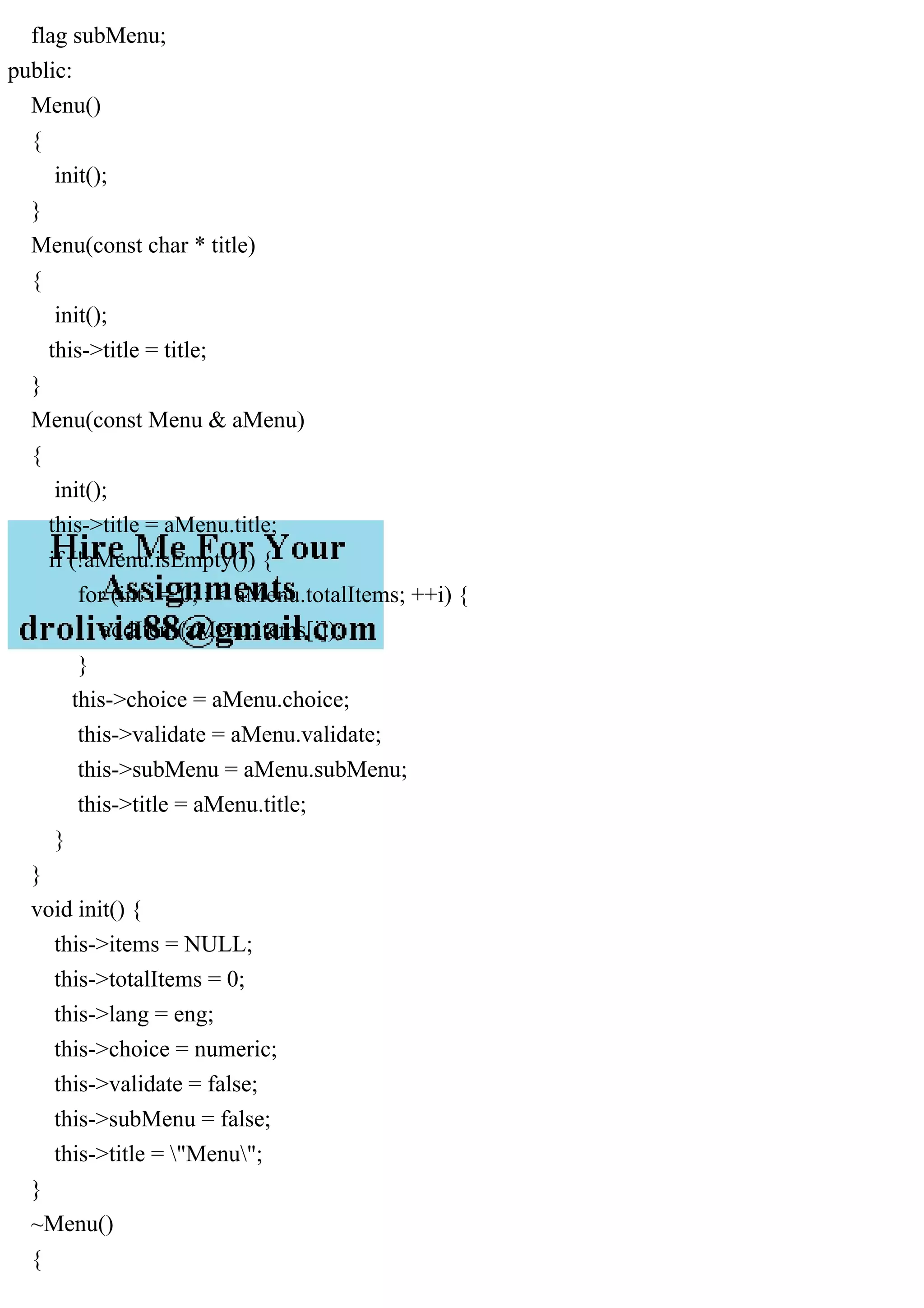 flag subMenu;
public:
Menu()
{
init();
}
Menu(const char * title)
{
init();
this->title = title;
}
Menu(const Menu & aMenu)
{
init();
this->title = aMenu.title;
if (!aMenu.isEmpty()) {
for (int i = 0; i < aMenu.totalItems; ++i) {
addItem(aMenu.items[i]);
}
this->choice = aMenu.choice;
this->validate = aMenu.validate;
this->subMenu = aMenu.subMenu;
this->title = aMenu.title;
}
}
void init() {
this->items = NULL;
this->totalItems = 0;
this->lang = eng;
this->choice = numeric;
this->validate = false;
this->subMenu = false;
this->title = "Menu";
}
~Menu()
{
 