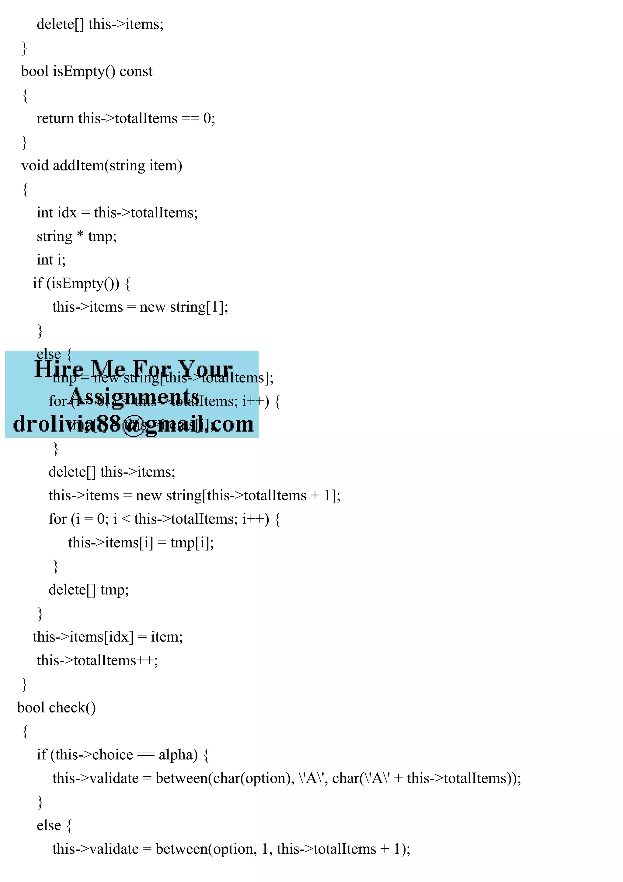delete[] this->items;
}
bool isEmpty() const
{
return this->totalItems == 0;
}
void addItem(string item)
{
int idx = this->totalItems;
string * tmp;
int i;
if (isEmpty()) {
this->items = new string[1];
}
else {
tmp = new string[this->totalItems];
for (i = 0; i < this->totalItems; i++) {
tmp[i] = this->items[i];
}
delete[] this->items;
this->items = new string[this->totalItems + 1];
for (i = 0; i < this->totalItems; i++) {
this->items[i] = tmp[i];
}
delete[] tmp;
}
this->items[idx] = item;
this->totalItems++;
}
bool check()
{
if (this->choice == alpha) {
this->validate = between(char(option), 'A', char('A' + this->totalItems));
}
else {
this->validate = between(option, 1, this->totalItems + 1);
 