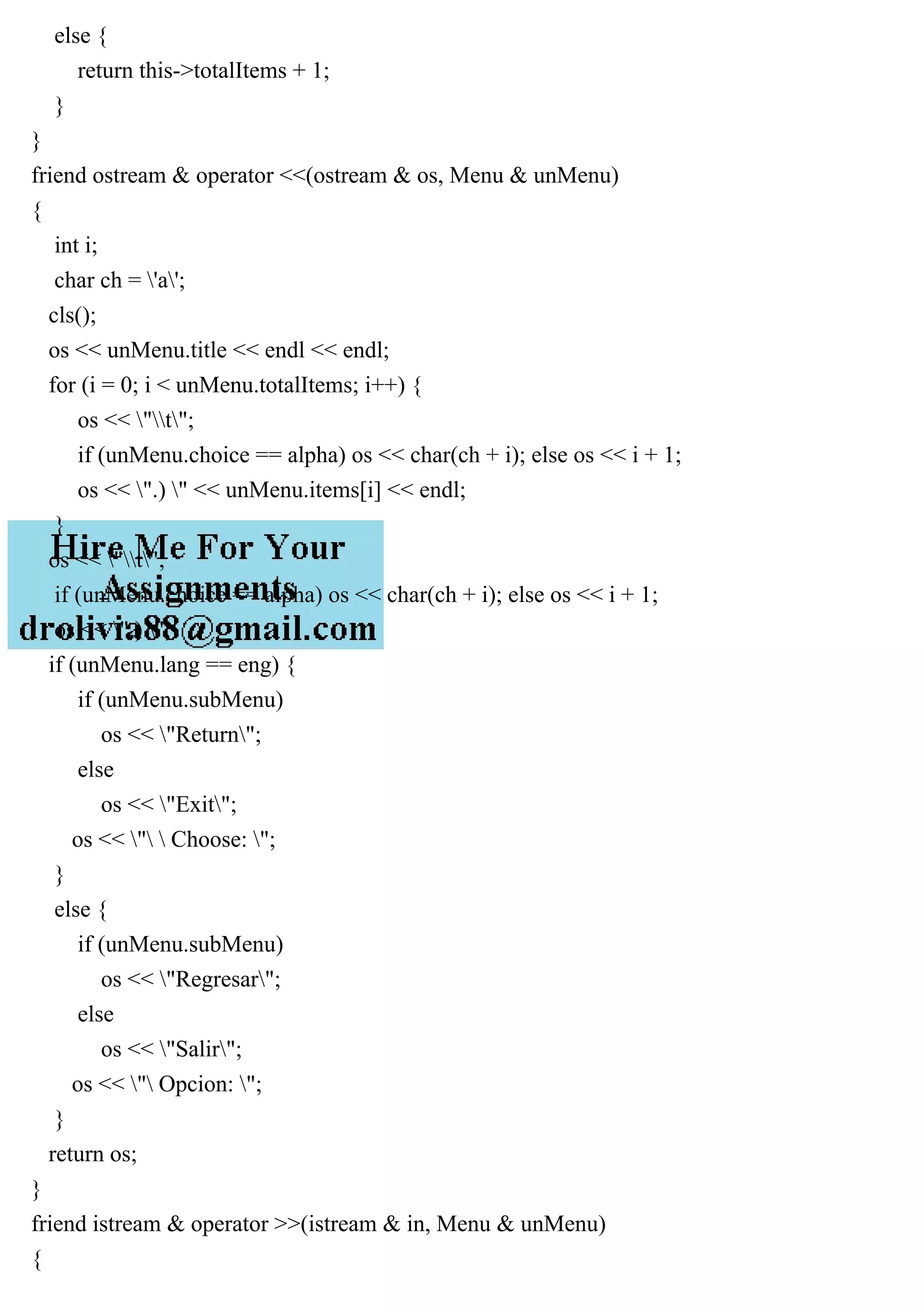 else {
return this->totalItems + 1;
}
}
friend ostream & operator <<(ostream & os, Menu & unMenu)
{
int i;
char ch = 'a';
cls();
os << unMenu.title << endl << endl;
for (i = 0; i < unMenu.totalItems; i++) {
os << "t";
if (unMenu.choice == alpha) os << char(ch + i); else os << i + 1;
os << ".) " << unMenu.items[i] << endl;
}
os << "t";
if (unMenu.choice == alpha) os << char(ch + i); else os << i + 1;
os << ".) ";
if (unMenu.lang == eng) {
if (unMenu.subMenu)
os << "Return";
else
os << "Exit";
os << "  Choose: ";
}
else {
if (unMenu.subMenu)
os << "Regresar";
else
os << "Salir";
os << " Opcion: ";
}
return os;
}
friend istream & operator >>(istream & in, Menu & unMenu)
{
 