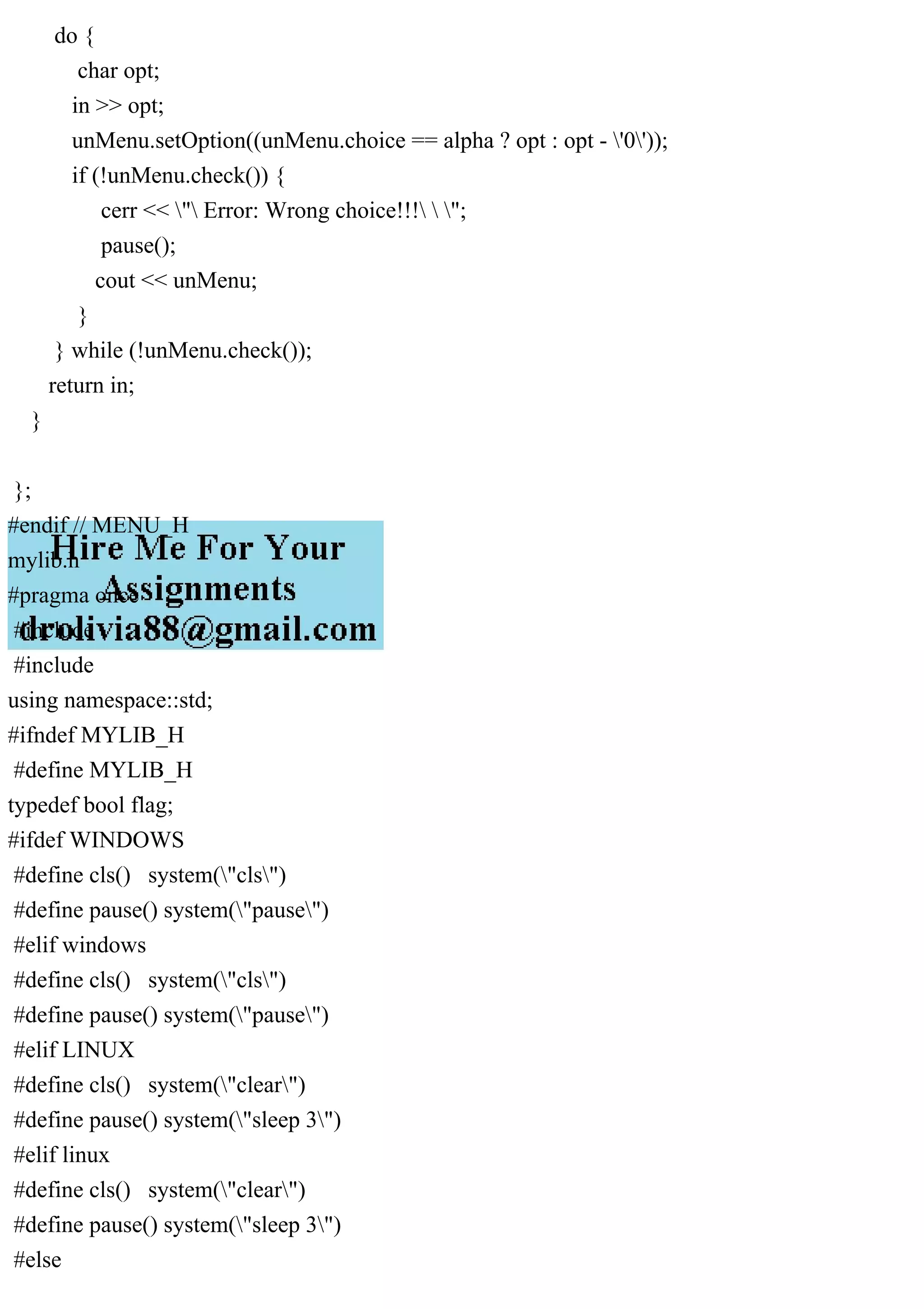 do {
char opt;
in >> opt;
unMenu.setOption((unMenu.choice == alpha ? opt : opt - '0'));
if (!unMenu.check()) {
cerr << " Error: Wrong choice!!!  ";
pause();
cout << unMenu;
}
} while (!unMenu.check());
return in;
}
};
#endif // MENU_H
mylib.h
#pragma once
#include
#include
using namespace::std;
#ifndef MYLIB_H
#define MYLIB_H
typedef bool flag;
#ifdef WINDOWS
#define cls() system("cls")
#define pause() system("pause")
#elif windows
#define cls() system("cls")
#define pause() system("pause")
#elif LINUX
#define cls() system("clear")
#define pause() system("sleep 3")
#elif linux
#define cls() system("clear")
#define pause() system("sleep 3")
#else
 