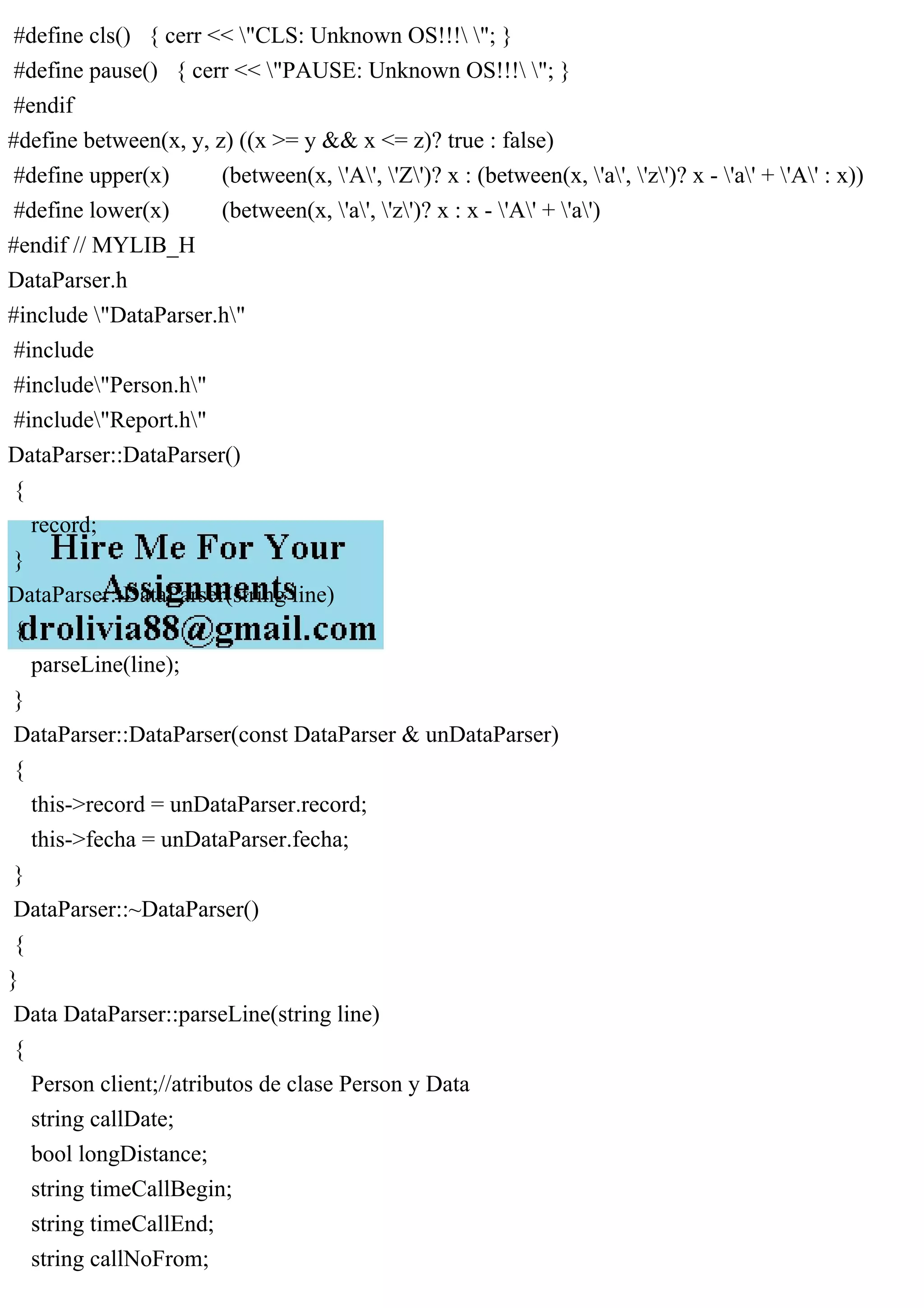 #define cls() { cerr << "CLS: Unknown OS!!! "; }
#define pause() { cerr << "PAUSE: Unknown OS!!! "; }
#endif
#define between(x, y, z) ((x >= y && x <= z)? true : false)
#define upper(x) (between(x, 'A', 'Z')? x : (between(x, 'a', 'z')? x - 'a' + 'A' : x))
#define lower(x) (between(x, 'a', 'z')? x : x - 'A' + 'a')
#endif // MYLIB_H
DataParser.h
#include "DataParser.h"
#include
#include"Person.h"
#include"Report.h"
DataParser::DataParser()
{
record;
}
DataParser::DataParser(string line)
{
parseLine(line);
}
DataParser::DataParser(const DataParser & unDataParser)
{
this->record = unDataParser.record;
this->fecha = unDataParser.fecha;
}
DataParser::~DataParser()
{
}
Data DataParser::parseLine(string line)
{
Person client;//atributos de clase Person y Data
string callDate;
bool longDistance;
string timeCallBegin;
string timeCallEnd;
string callNoFrom;
 