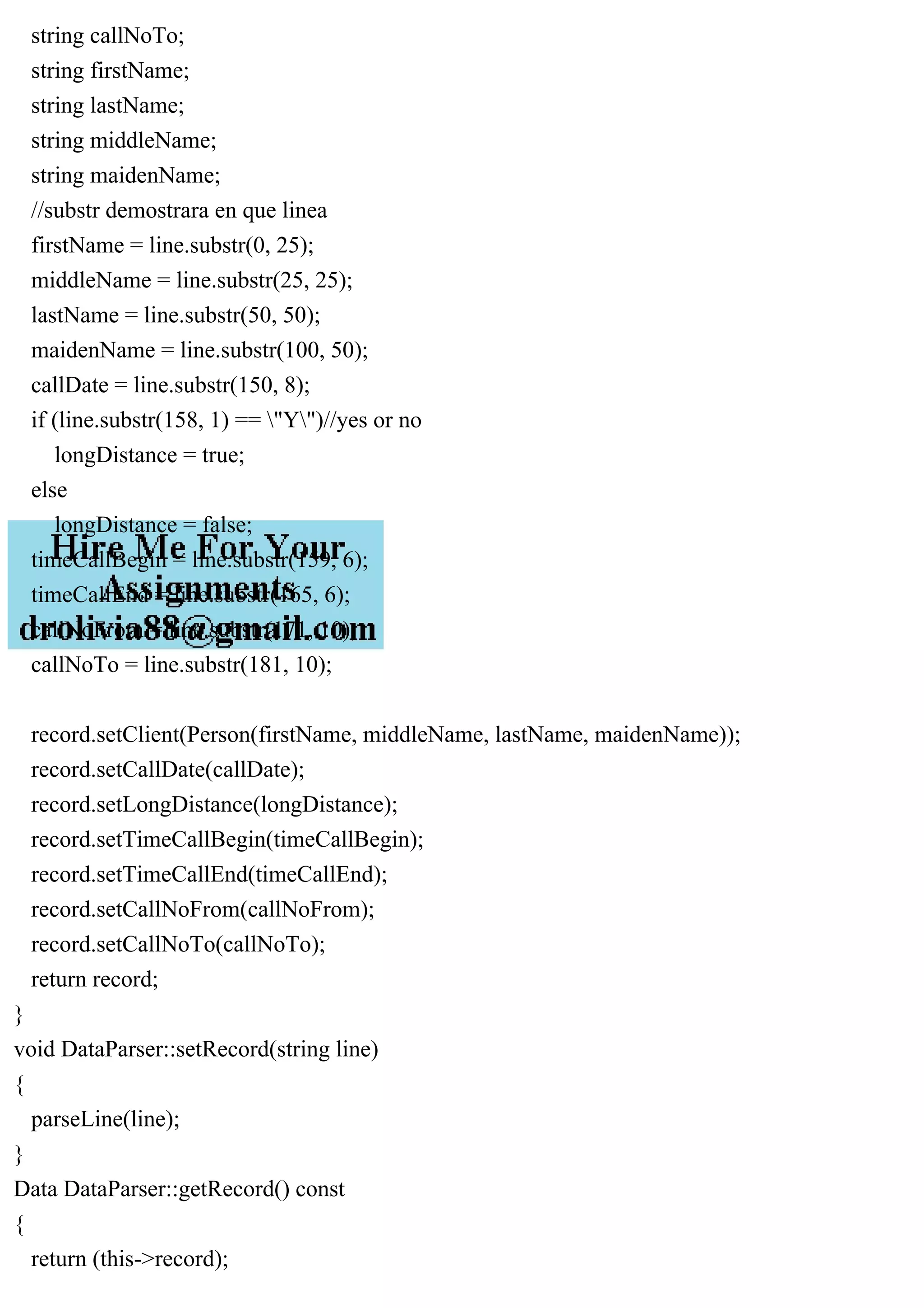 string callNoTo;
string firstName;
string lastName;
string middleName;
string maidenName;
//substr demostrara en que linea
firstName = line.substr(0, 25);
middleName = line.substr(25, 25);
lastName = line.substr(50, 50);
maidenName = line.substr(100, 50);
callDate = line.substr(150, 8);
if (line.substr(158, 1) == "Y")//yes or no
longDistance = true;
else
longDistance = false;
timeCallBegin = line.substr(159, 6);
timeCallEnd = line.substr(165, 6);
callNoFrom = line.substr(171, 10);
callNoTo = line.substr(181, 10);
record.setClient(Person(firstName, middleName, lastName, maidenName));
record.setCallDate(callDate);
record.setLongDistance(longDistance);
record.setTimeCallBegin(timeCallBegin);
record.setTimeCallEnd(timeCallEnd);
record.setCallNoFrom(callNoFrom);
record.setCallNoTo(callNoTo);
return record;
}
void DataParser::setRecord(string line)
{
parseLine(line);
}
Data DataParser::getRecord() const
{
return (this->record);
 