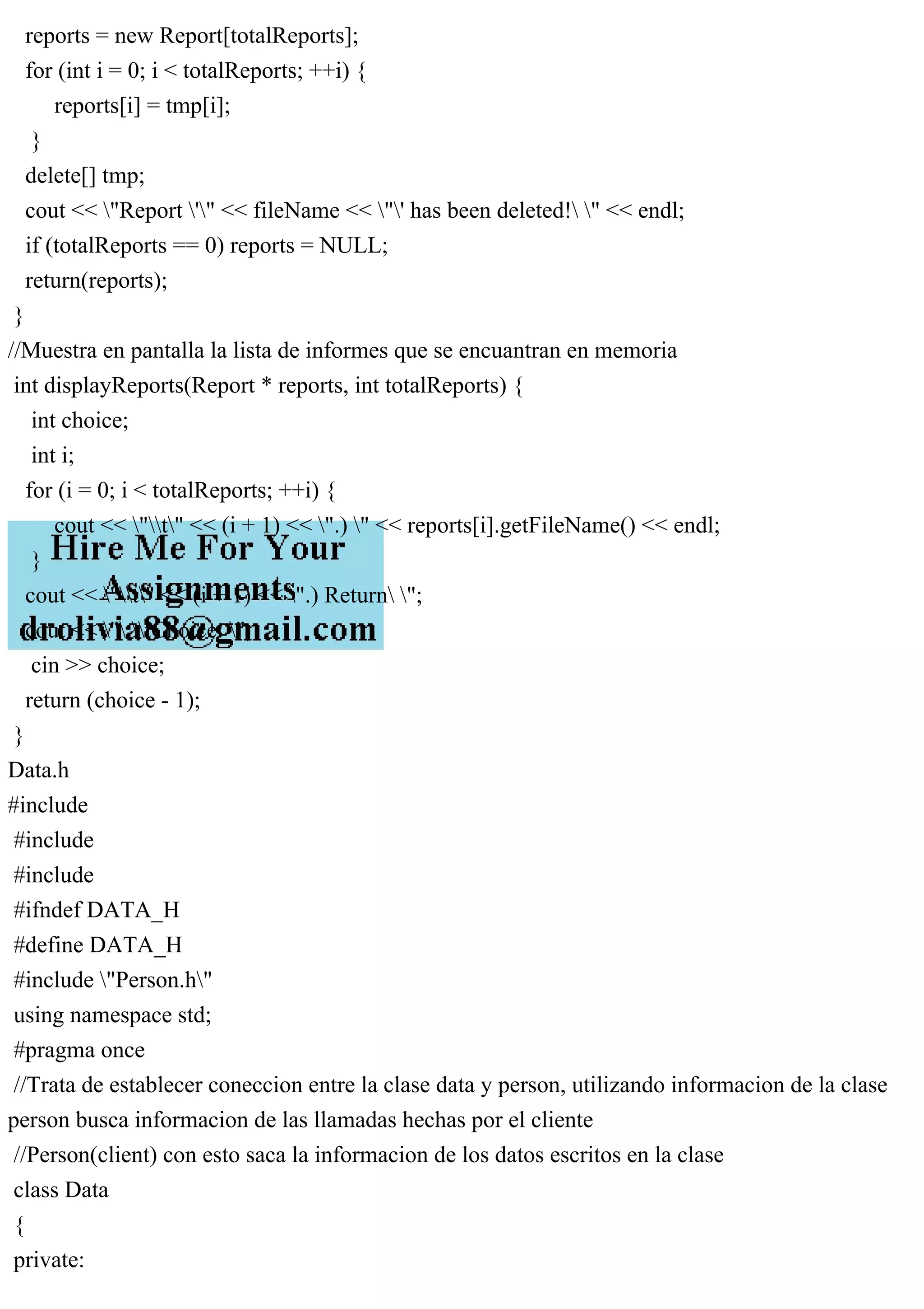 reports = new Report[totalReports];
for (int i = 0; i < totalReports; ++i) {
reports[i] = tmp[i];
}
delete[] tmp;
cout << "Report '" << fileName << "' has been deleted! " << endl;
if (totalReports == 0) reports = NULL;
return(reports);
}
//Muestra en pantalla la lista de informes que se encuantran en memoria
int displayReports(Report * reports, int totalReports) {
int choice;
int i;
for (i = 0; i < totalReports; ++i) {
cout << "t" << (i + 1) << ".) " << reports[i].getFileName() << endl;
}
cout << "t" << (i + 1) << ".) Return ";
cout << " tChoice: ";
cin >> choice;
return (choice - 1);
}
Data.h
#include
#include
#include
#ifndef DATA_H
#define DATA_H
#include "Person.h"
using namespace std;
#pragma once
//Trata de establecer coneccion entre la clase data y person, utilizando informacion de la clase
person busca informacion de las llamadas hechas por el cliente
//Person(client) con esto saca la informacion de los datos escritos en la clase
class Data
{
private:
 