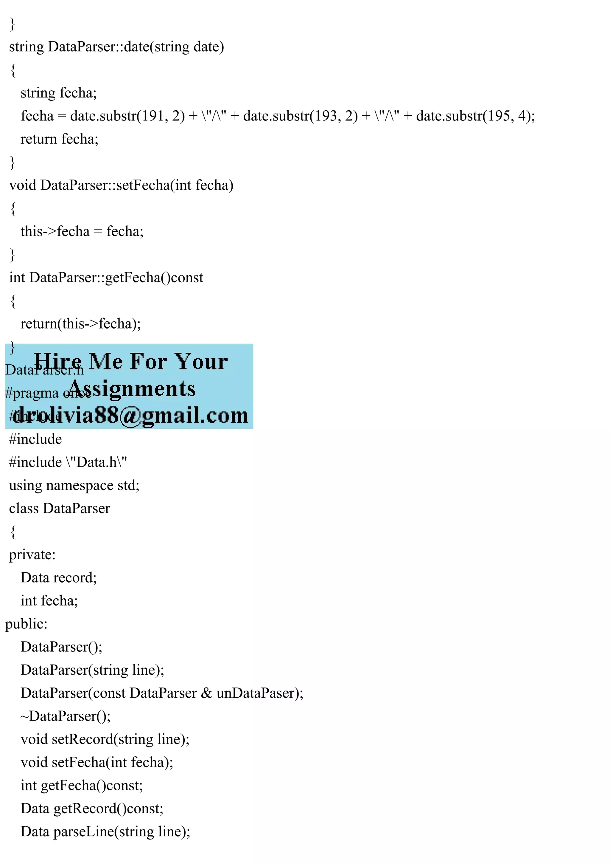 }
string DataParser::date(string date)
{
string fecha;
fecha = date.substr(191, 2) + "/" + date.substr(193, 2) + "/" + date.substr(195, 4);
return fecha;
}
void DataParser::setFecha(int fecha)
{
this->fecha = fecha;
}
int DataParser::getFecha()const
{
return(this->fecha);
}
DataParser.h
#pragma once
#include
#include
#include "Data.h"
using namespace std;
class DataParser
{
private:
Data record;
int fecha;
public:
DataParser();
DataParser(string line);
DataParser(const DataParser & unDataPaser);
~DataParser();
void setRecord(string line);
void setFecha(int fecha);
int getFecha()const;
Data getRecord()const;
Data parseLine(string line);
 
