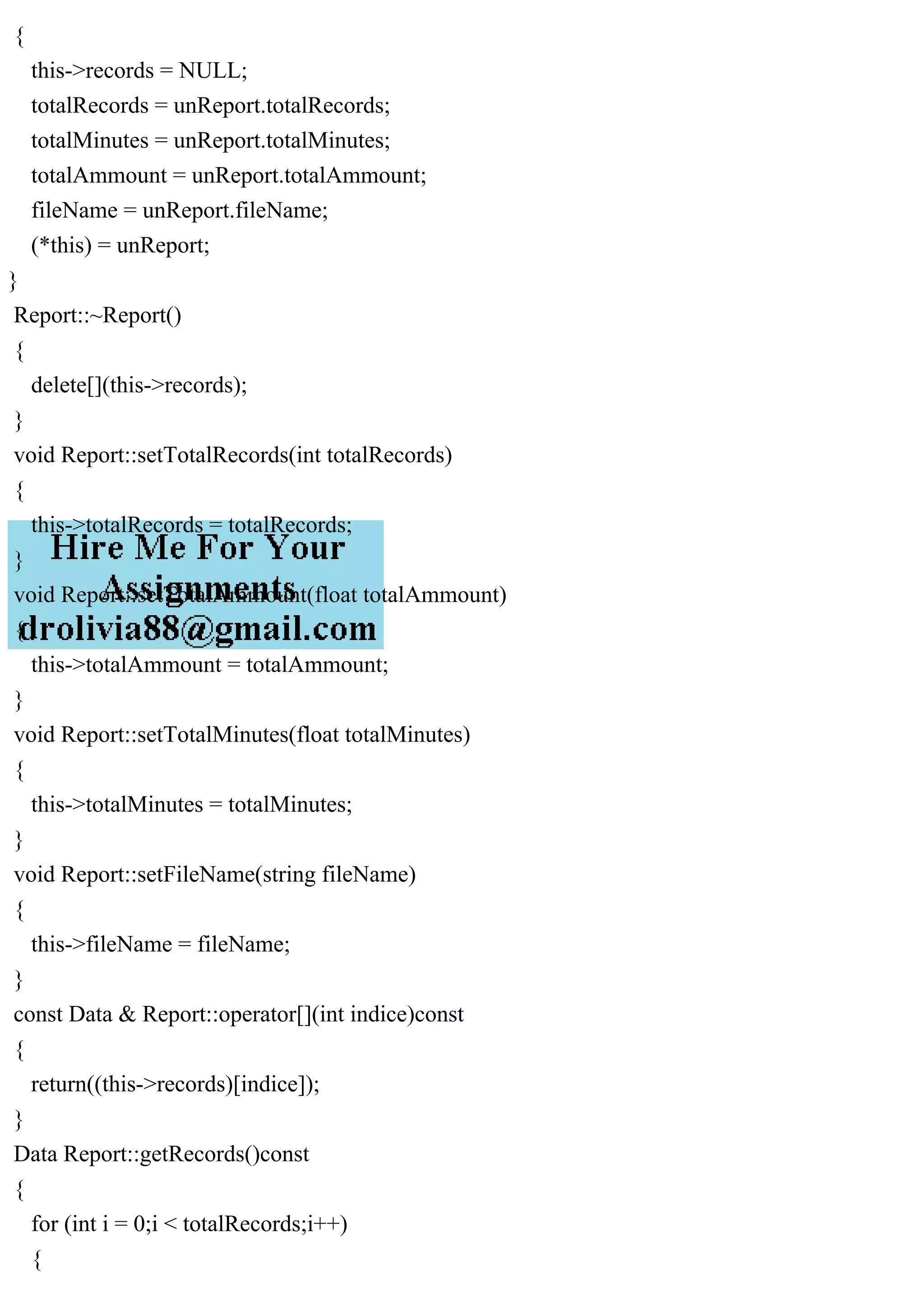 {
this->records = NULL;
totalRecords = unReport.totalRecords;
totalMinutes = unReport.totalMinutes;
totalAmmount = unReport.totalAmmount;
fileName = unReport.fileName;
(*this) = unReport;
}
Report::~Report()
{
delete[](this->records);
}
void Report::setTotalRecords(int totalRecords)
{
this->totalRecords = totalRecords;
}
void Report::setTotalAmmount(float totalAmmount)
{
this->totalAmmount = totalAmmount;
}
void Report::setTotalMinutes(float totalMinutes)
{
this->totalMinutes = totalMinutes;
}
void Report::setFileName(string fileName)
{
this->fileName = fileName;
}
const Data & Report::operator[](int indice)const
{
return((this->records)[indice]);
}
Data Report::getRecords()const
{
for (int i = 0;i < totalRecords;i++)
{
 
