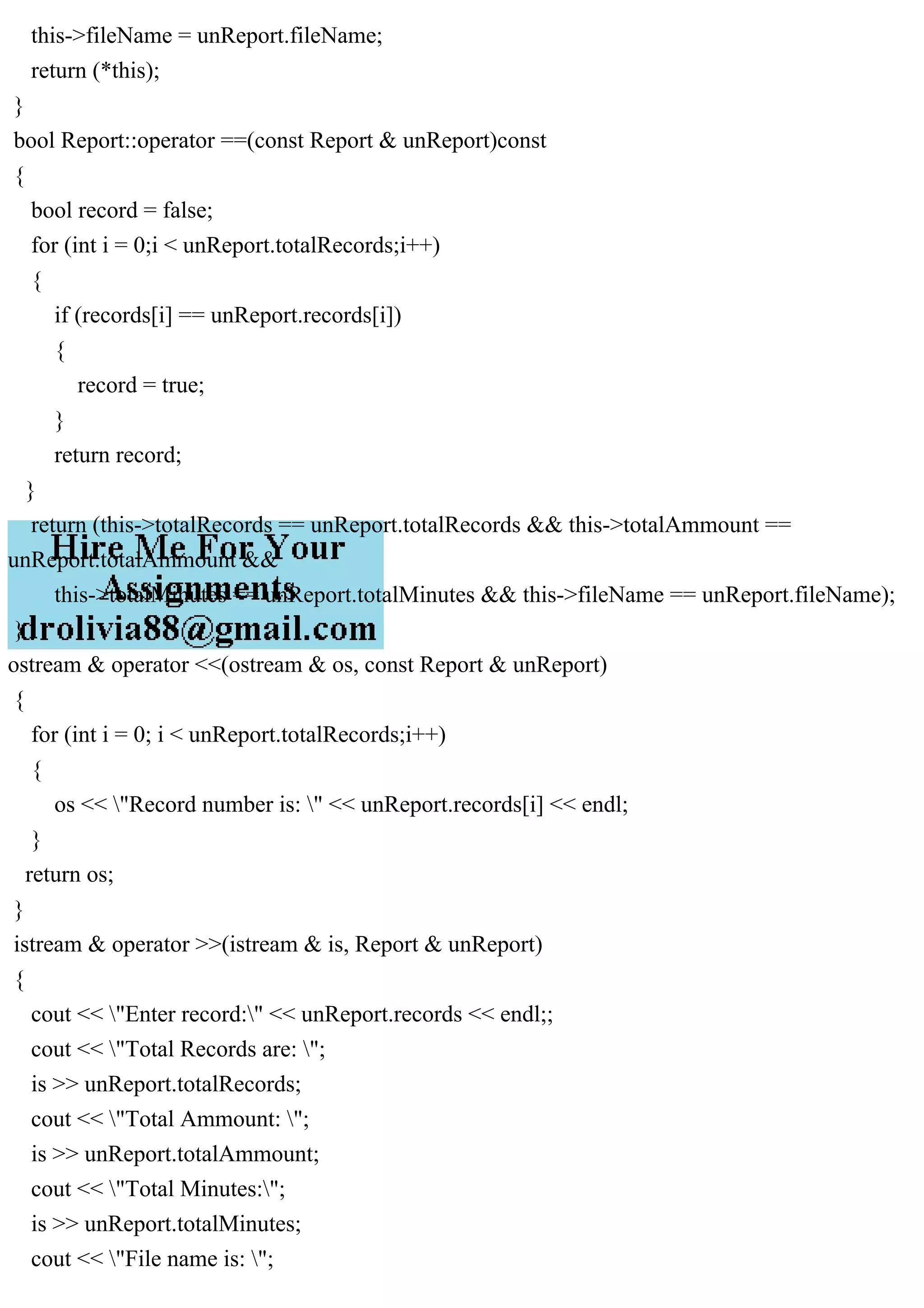 this->fileName = unReport.fileName;
return (*this);
}
bool Report::operator ==(const Report & unReport)const
{
bool record = false;
for (int i = 0;i < unReport.totalRecords;i++)
{
if (records[i] == unReport.records[i])
{
record = true;
}
return record;
}
return (this->totalRecords == unReport.totalRecords && this->totalAmmount ==
unReport.totalAmmount &&
this->totalMinutes == unReport.totalMinutes && this->fileName == unReport.fileName);
}
ostream & operator <<(ostream & os, const Report & unReport)
{
for (int i = 0; i < unReport.totalRecords;i++)
{
os << "Record number is: " << unReport.records[i] << endl;
}
return os;
}
istream & operator >>(istream & is, Report & unReport)
{
cout << "Enter record:" << unReport.records << endl;;
cout << "Total Records are: ";
is >> unReport.totalRecords;
cout << "Total Ammount: ";
is >> unReport.totalAmmount;
cout << "Total Minutes:";
is >> unReport.totalMinutes;
cout << "File name is: ";
 