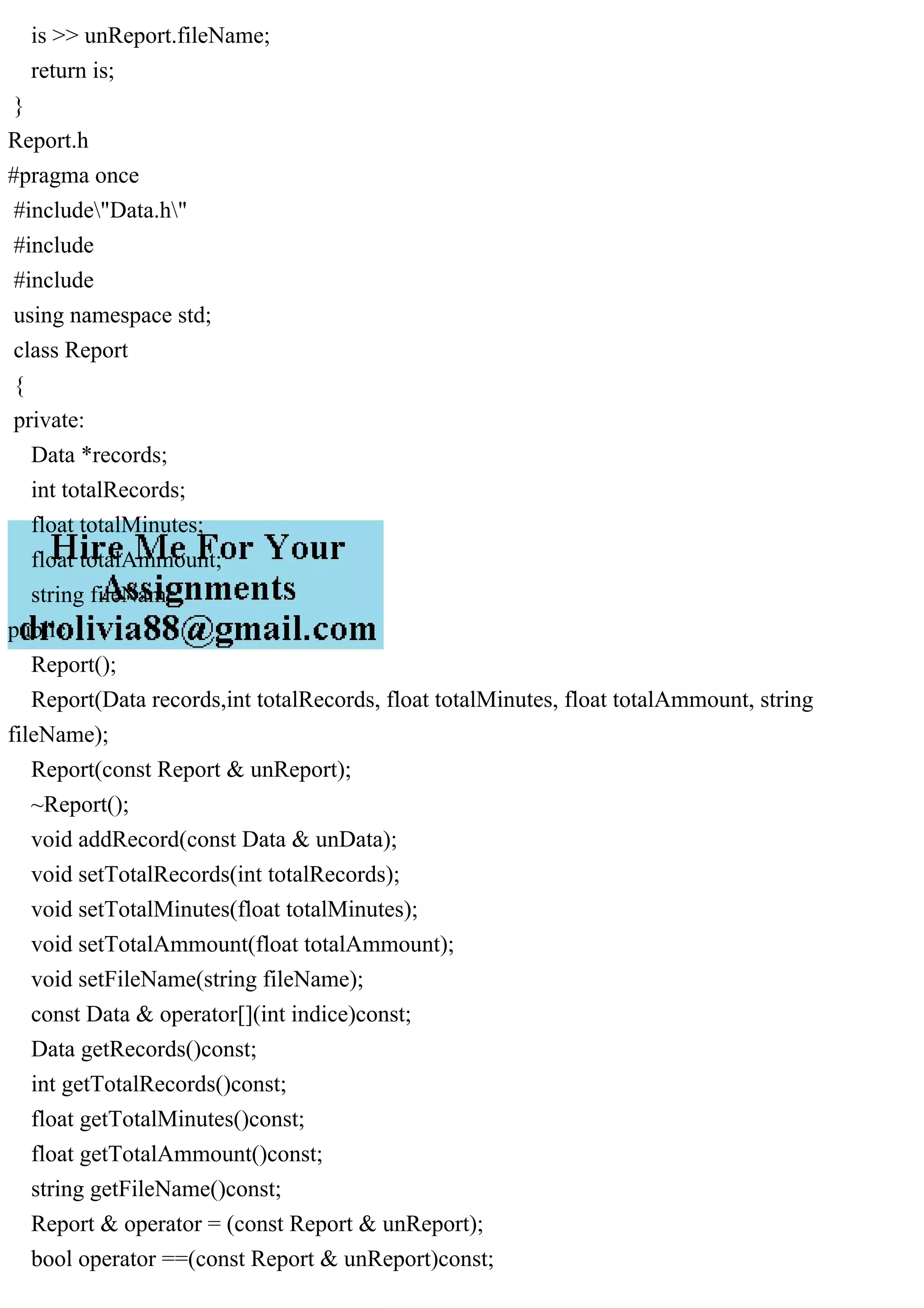 is >> unReport.fileName;
return is;
}
Report.h
#pragma once
#include"Data.h"
#include
#include
using namespace std;
class Report
{
private:
Data *records;
int totalRecords;
float totalMinutes;
float totalAmmount;
string fileName;
public:
Report();
Report(Data records,int totalRecords, float totalMinutes, float totalAmmount, string
fileName);
Report(const Report & unReport);
~Report();
void addRecord(const Data & unData);
void setTotalRecords(int totalRecords);
void setTotalMinutes(float totalMinutes);
void setTotalAmmount(float totalAmmount);
void setFileName(string fileName);
const Data & operator[](int indice)const;
Data getRecords()const;
int getTotalRecords()const;
float getTotalMinutes()const;
float getTotalAmmount()const;
string getFileName()const;
Report & operator = (const Report & unReport);
bool operator ==(const Report & unReport)const;
 