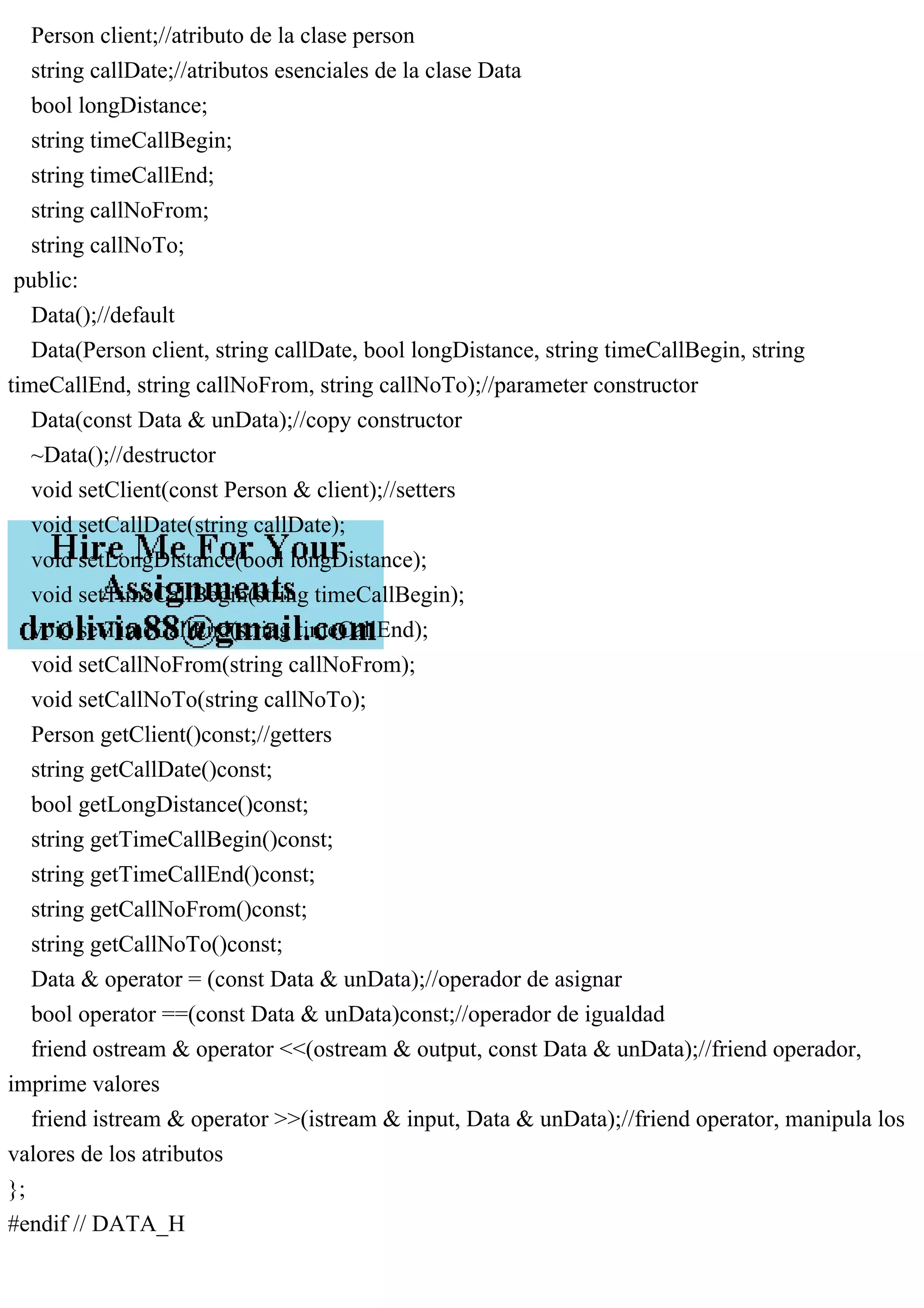 Person client;//atributo de la clase person
string callDate;//atributos esenciales de la clase Data
bool longDistance;
string timeCallBegin;
string timeCallEnd;
string callNoFrom;
string callNoTo;
public:
Data();//default
Data(Person client, string callDate, bool longDistance, string timeCallBegin, string
timeCallEnd, string callNoFrom, string callNoTo);//parameter constructor
Data(const Data & unData);//copy constructor
~Data();//destructor
void setClient(const Person & client);//setters
void setCallDate(string callDate);
void setLongDistance(bool longDistance);
void setTimeCallBegin(string timeCallBegin);
void setTimeCallEnd(string timeCallEnd);
void setCallNoFrom(string callNoFrom);
void setCallNoTo(string callNoTo);
Person getClient()const;//getters
string getCallDate()const;
bool getLongDistance()const;
string getTimeCallBegin()const;
string getTimeCallEnd()const;
string getCallNoFrom()const;
string getCallNoTo()const;
Data & operator = (const Data & unData);//operador de asignar
bool operator ==(const Data & unData)const;//operador de igualdad
friend ostream & operator <<(ostream & output, const Data & unData);//friend operador,
imprime valores
friend istream & operator >>(istream & input, Data & unData);//friend operator, manipula los
valores de los atributos
};
#endif // DATA_H
 