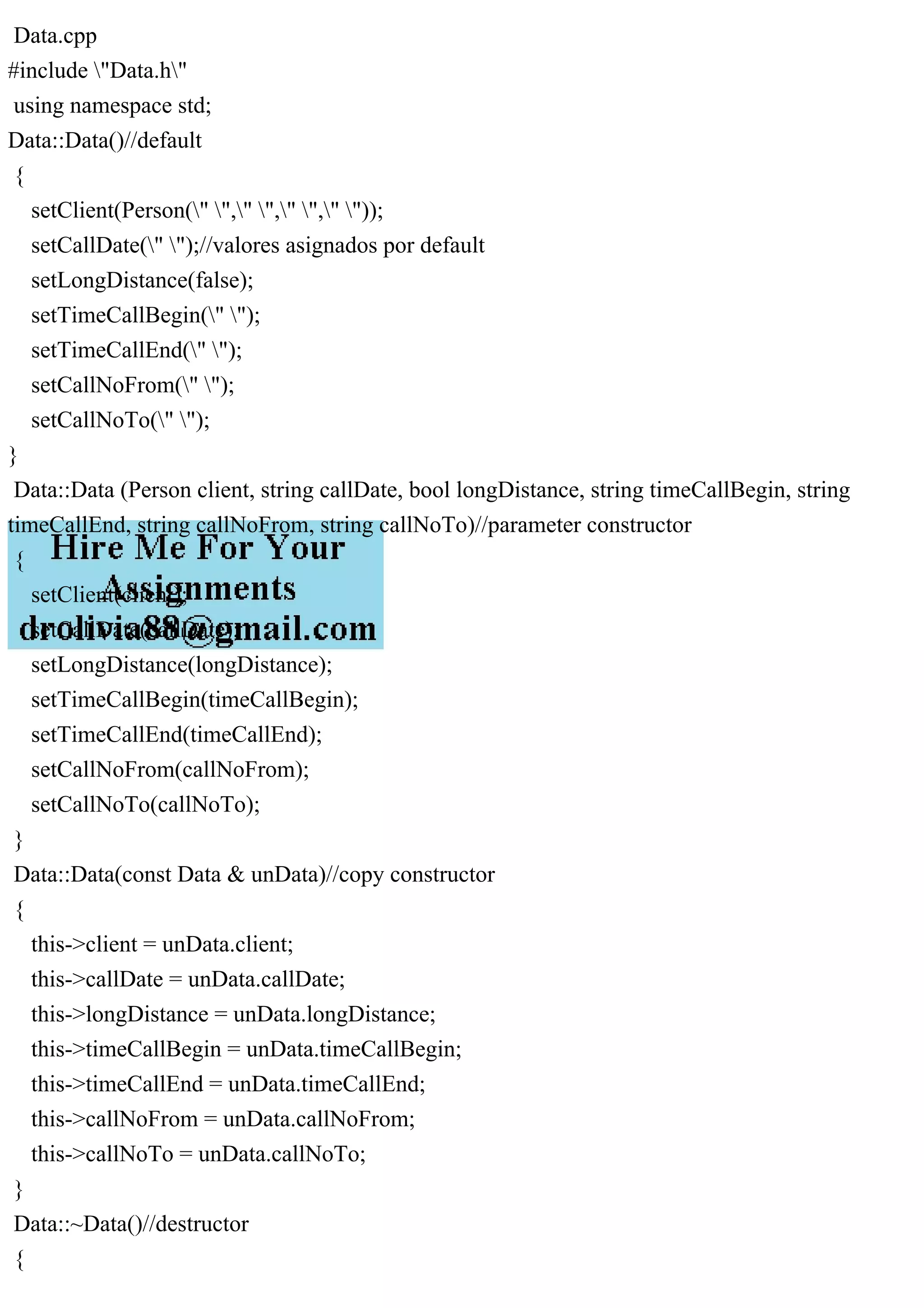 Data.cpp
#include "Data.h"
using namespace std;
Data::Data()//default
{
setClient(Person(" "," "," "," "));
setCallDate(" ");//valores asignados por default
setLongDistance(false);
setTimeCallBegin(" ");
setTimeCallEnd(" ");
setCallNoFrom(" ");
setCallNoTo(" ");
}
Data::Data (Person client, string callDate, bool longDistance, string timeCallBegin, string
timeCallEnd, string callNoFrom, string callNoTo)//parameter constructor
{
setClient(client);
setCallDate(callDate);
setLongDistance(longDistance);
setTimeCallBegin(timeCallBegin);
setTimeCallEnd(timeCallEnd);
setCallNoFrom(callNoFrom);
setCallNoTo(callNoTo);
}
Data::Data(const Data & unData)//copy constructor
{
this->client = unData.client;
this->callDate = unData.callDate;
this->longDistance = unData.longDistance;
this->timeCallBegin = unData.timeCallBegin;
this->timeCallEnd = unData.timeCallEnd;
this->callNoFrom = unData.callNoFrom;
this->callNoTo = unData.callNoTo;
}
Data::~Data()//destructor
{
 