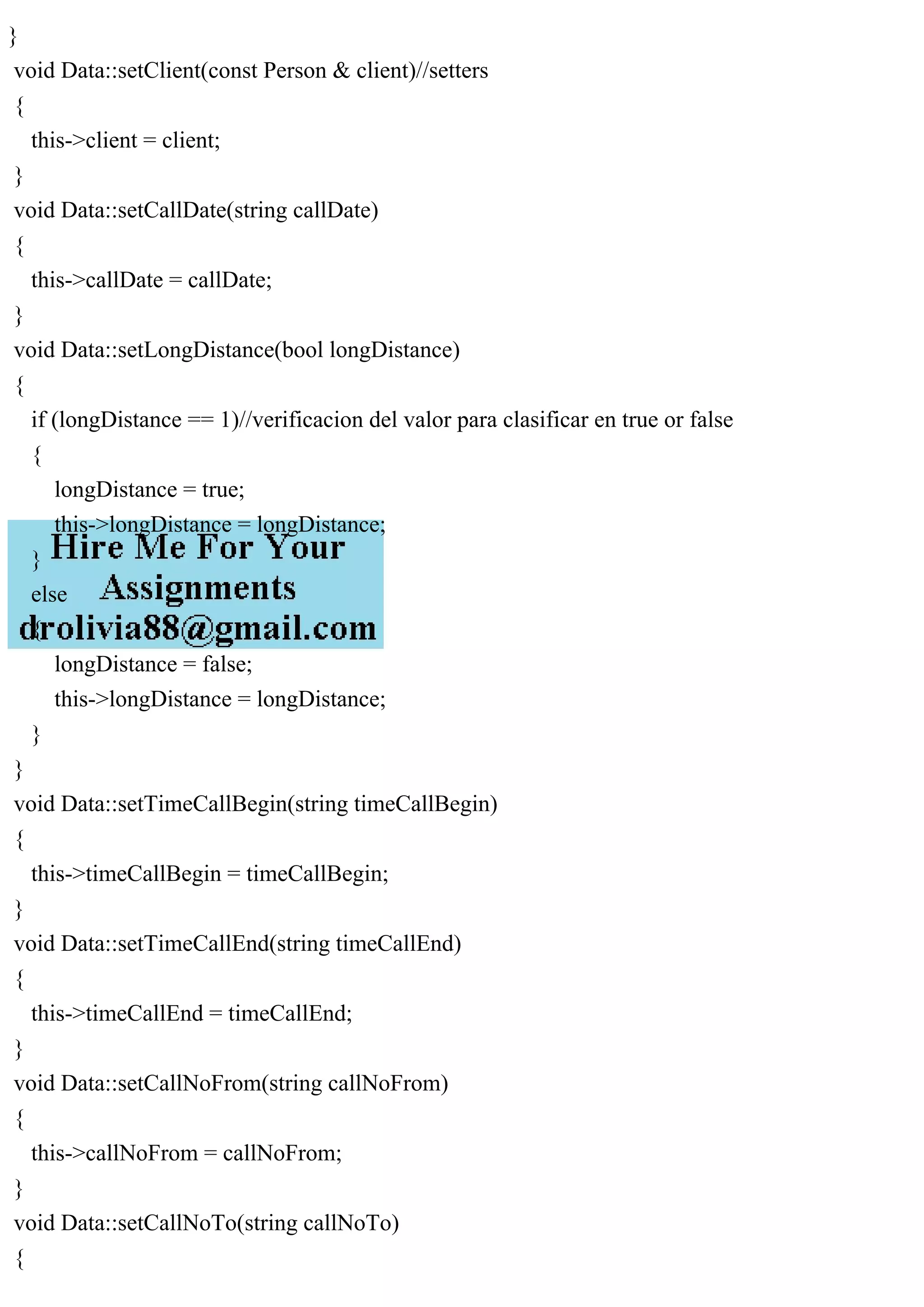 }
void Data::setClient(const Person & client)//setters
{
this->client = client;
}
void Data::setCallDate(string callDate)
{
this->callDate = callDate;
}
void Data::setLongDistance(bool longDistance)
{
if (longDistance == 1)//verificacion del valor para clasificar en true or false
{
longDistance = true;
this->longDistance = longDistance;
}
else
{
longDistance = false;
this->longDistance = longDistance;
}
}
void Data::setTimeCallBegin(string timeCallBegin)
{
this->timeCallBegin = timeCallBegin;
}
void Data::setTimeCallEnd(string timeCallEnd)
{
this->timeCallEnd = timeCallEnd;
}
void Data::setCallNoFrom(string callNoFrom)
{
this->callNoFrom = callNoFrom;
}
void Data::setCallNoTo(string callNoTo)
{
 
