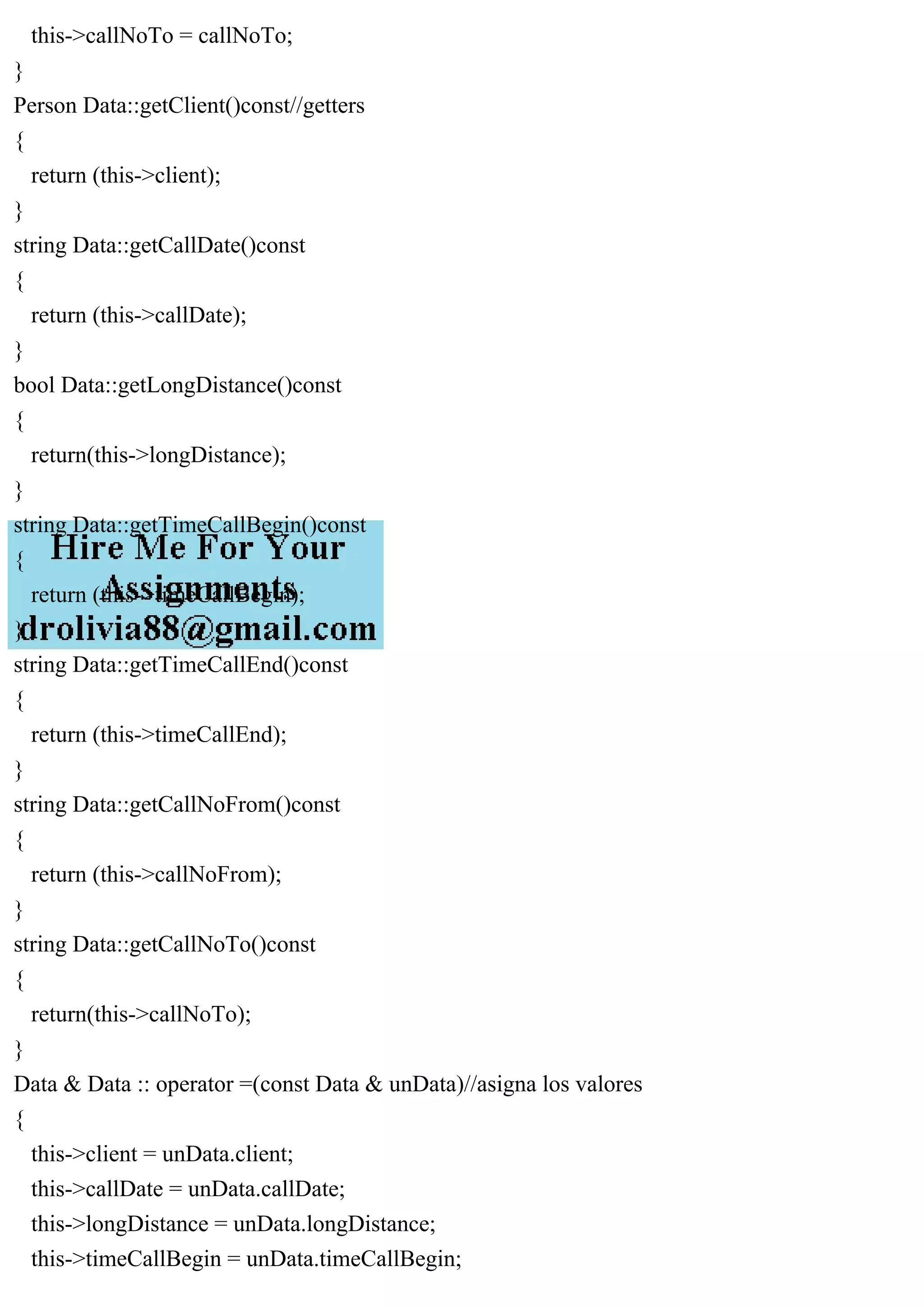 this->callNoTo = callNoTo;
}
Person Data::getClient()const//getters
{
return (this->client);
}
string Data::getCallDate()const
{
return (this->callDate);
}
bool Data::getLongDistance()const
{
return(this->longDistance);
}
string Data::getTimeCallBegin()const
{
return (this->timeCallBegin);
}
string Data::getTimeCallEnd()const
{
return (this->timeCallEnd);
}
string Data::getCallNoFrom()const
{
return (this->callNoFrom);
}
string Data::getCallNoTo()const
{
return(this->callNoTo);
}
Data & Data :: operator =(const Data & unData)//asigna los valores
{
this->client = unData.client;
this->callDate = unData.callDate;
this->longDistance = unData.longDistance;
this->timeCallBegin = unData.timeCallBegin;
 