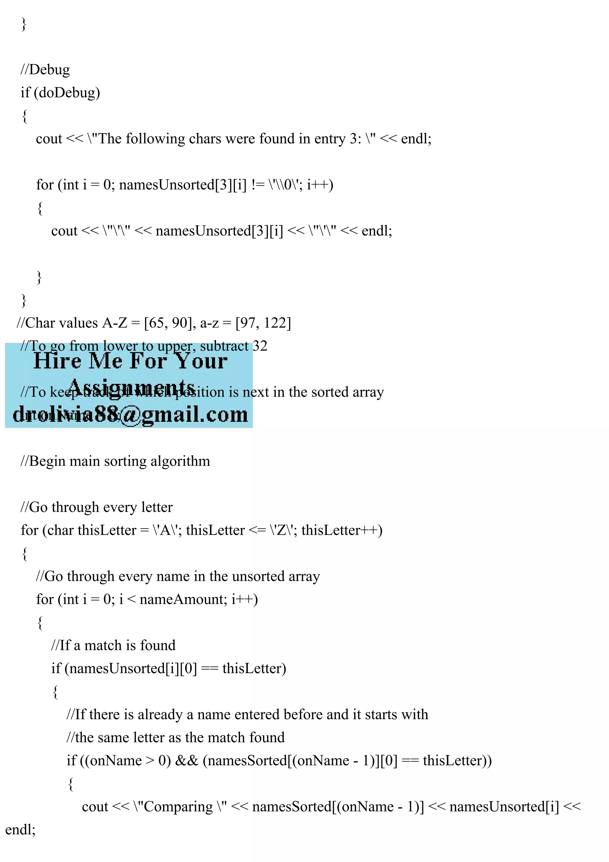 }
//Debug
if (doDebug)
{
cout << "The following chars were found in entry 3: " << endl;
for (int i = 0; namesUnsorted[3][i] != '0'; i++)
{
cout << "'" << namesUnsorted[3][i] << "'" << endl;
}
}
//Char values A-Z = [65, 90], a-z = [97, 122]
//To go from lower to upper, subtract 32
//To keep track of which position is next in the sorted array
int onName = 0;
//Begin main sorting algorithm
//Go through every letter
for (char thisLetter = 'A'; thisLetter <= 'Z'; thisLetter++)
{
//Go through every name in the unsorted array
for (int i = 0; i < nameAmount; i++)
{
//If a match is found
if (namesUnsorted[i][0] == thisLetter)
{
//If there is already a name entered before and it starts with
//the same letter as the match found
if ((onName > 0) && (namesSorted[(onName - 1)][0] == thisLetter))
{
cout << "Comparing " << namesSorted[(onName - 1)] << namesUnsorted[i] <<
endl;
 