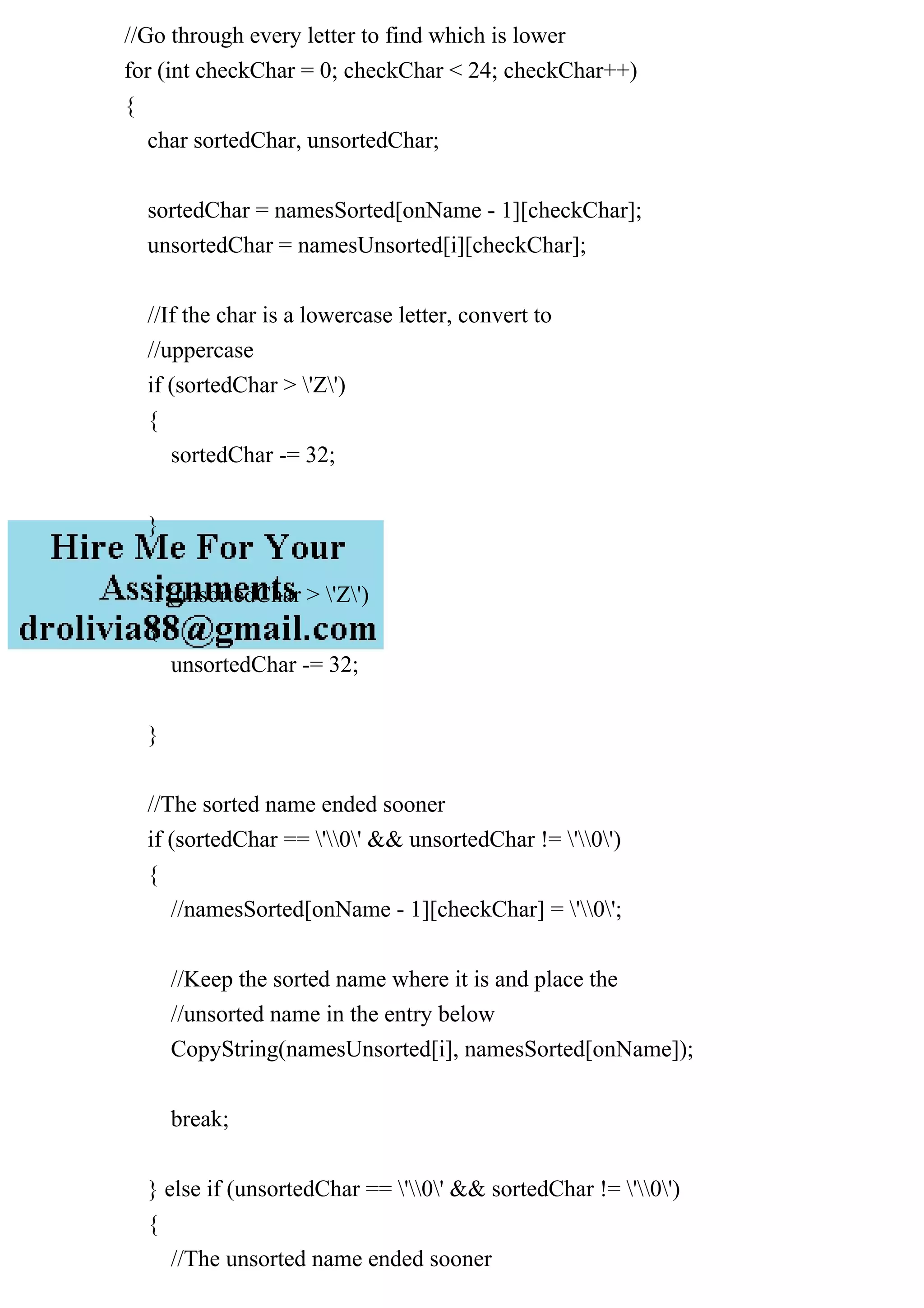 //Go through every letter to find which is lower
for (int checkChar = 0; checkChar < 24; checkChar++)
{
char sortedChar, unsortedChar;
sortedChar = namesSorted[onName - 1][checkChar];
unsortedChar = namesUnsorted[i][checkChar];
//If the char is a lowercase letter, convert to
//uppercase
if (sortedChar > 'Z')
{
sortedChar -= 32;
}
if (unsortedChar > 'Z')
{
unsortedChar -= 32;
}
//The sorted name ended sooner
if (sortedChar == '0' && unsortedChar != '0')
{
//namesSorted[onName - 1][checkChar] = '0';
//Keep the sorted name where it is and place the
//unsorted name in the entry below
CopyString(namesUnsorted[i], namesSorted[onName]);
break;
} else if (unsortedChar == '0' && sortedChar != '0')
{
//The unsorted name ended sooner
 
