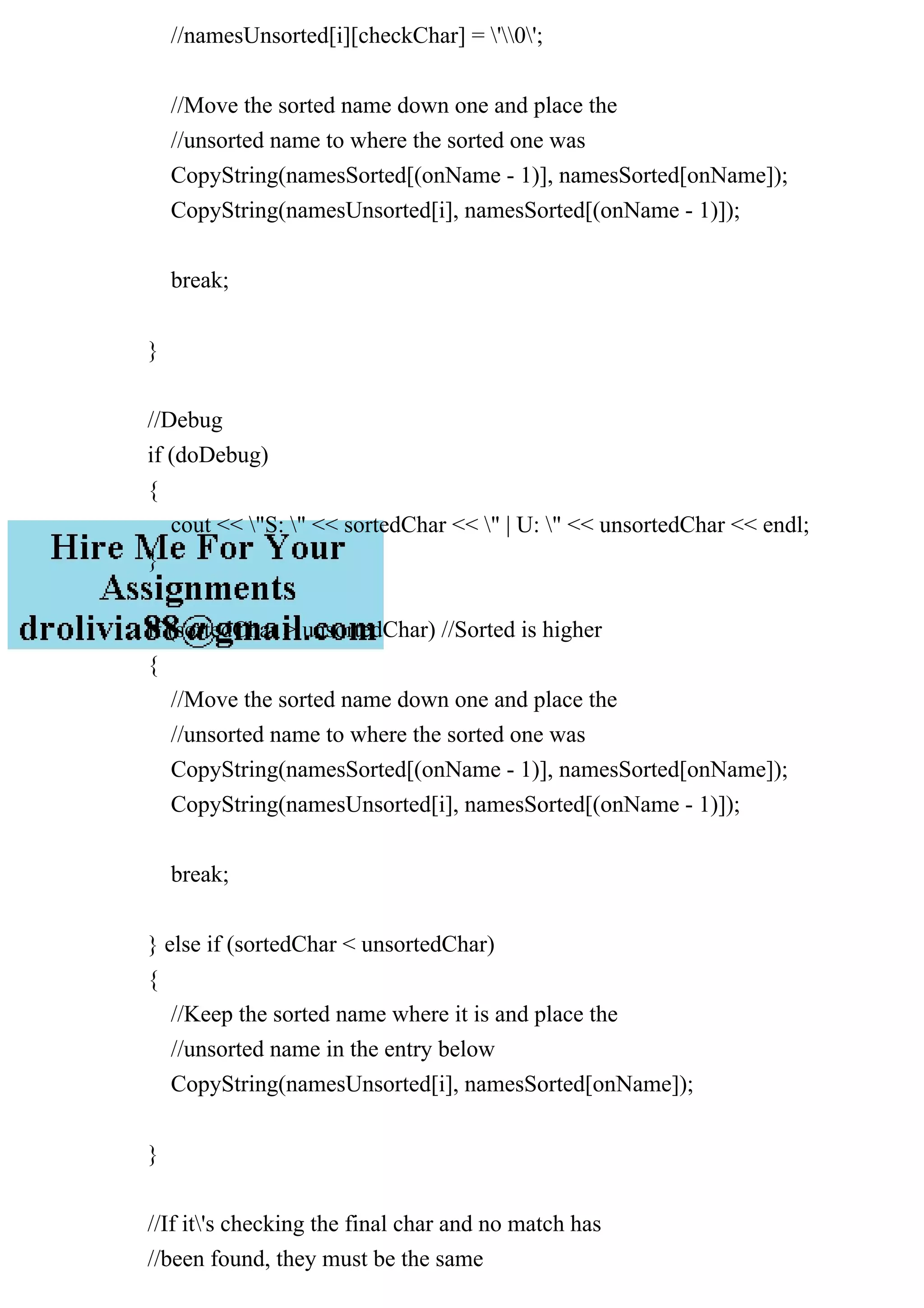 //namesUnsorted[i][checkChar] = '0';
//Move the sorted name down one and place the
//unsorted name to where the sorted one was
CopyString(namesSorted[(onName - 1)], namesSorted[onName]);
CopyString(namesUnsorted[i], namesSorted[(onName - 1)]);
break;
}
//Debug
if (doDebug)
{
cout << "S: " << sortedChar << " | U: " << unsortedChar << endl;
}
if (sortedChar > unsortedChar) //Sorted is higher
{
//Move the sorted name down one and place the
//unsorted name to where the sorted one was
CopyString(namesSorted[(onName - 1)], namesSorted[onName]);
CopyString(namesUnsorted[i], namesSorted[(onName - 1)]);
break;
} else if (sortedChar < unsortedChar)
{
//Keep the sorted name where it is and place the
//unsorted name in the entry below
CopyString(namesUnsorted[i], namesSorted[onName]);
}
//If it's checking the final char and no match has
//been found, they must be the same
 