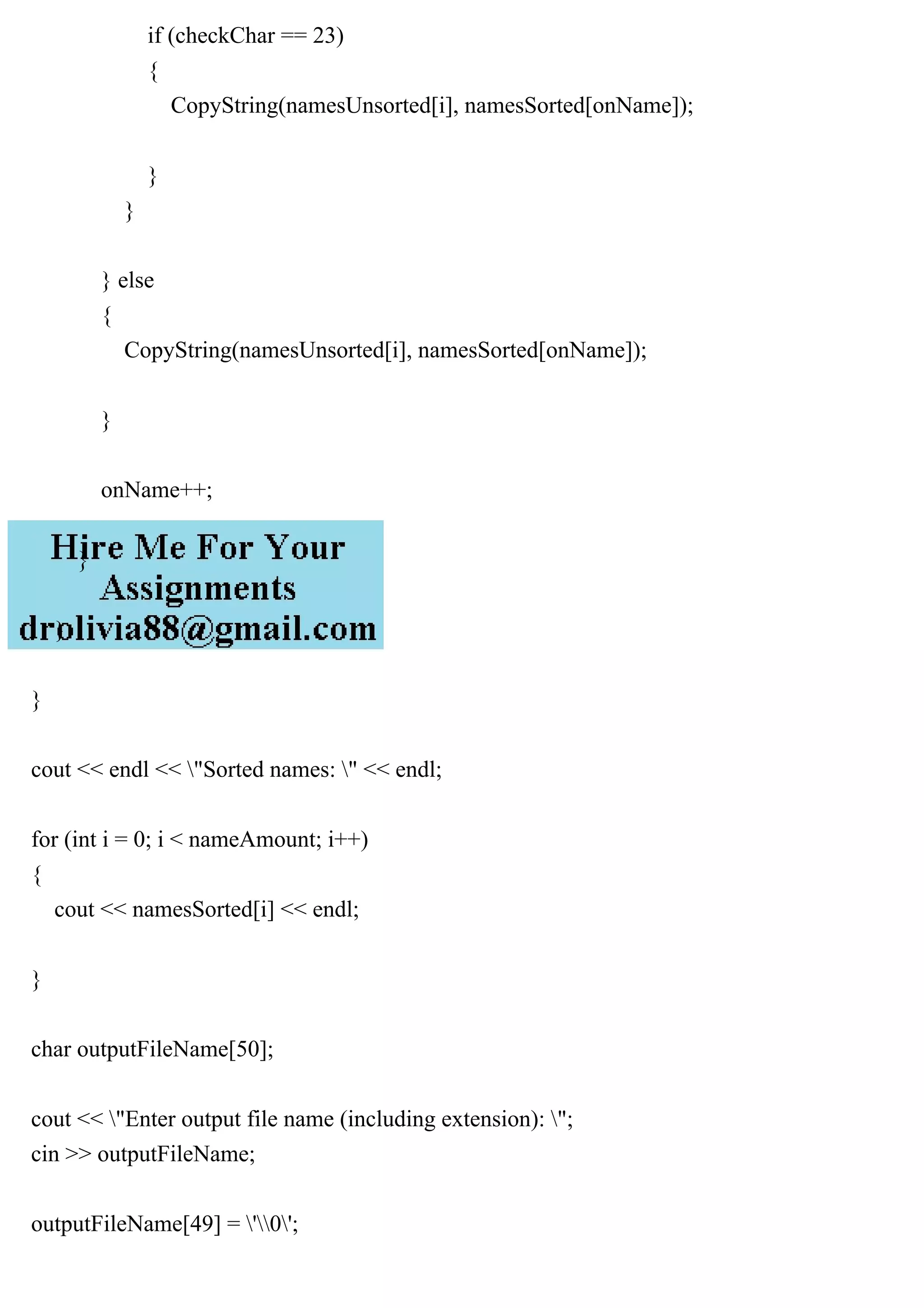 if (checkChar == 23)
{
CopyString(namesUnsorted[i], namesSorted[onName]);
}
}
} else
{
CopyString(namesUnsorted[i], namesSorted[onName]);
}
onName++;
}
}
}
cout << endl << "Sorted names: " << endl;
for (int i = 0; i < nameAmount; i++)
{
cout << namesSorted[i] << endl;
}
char outputFileName[50];
cout << "Enter output file name (including extension): ";
cin >> outputFileName;
outputFileName[49] = '0';
 