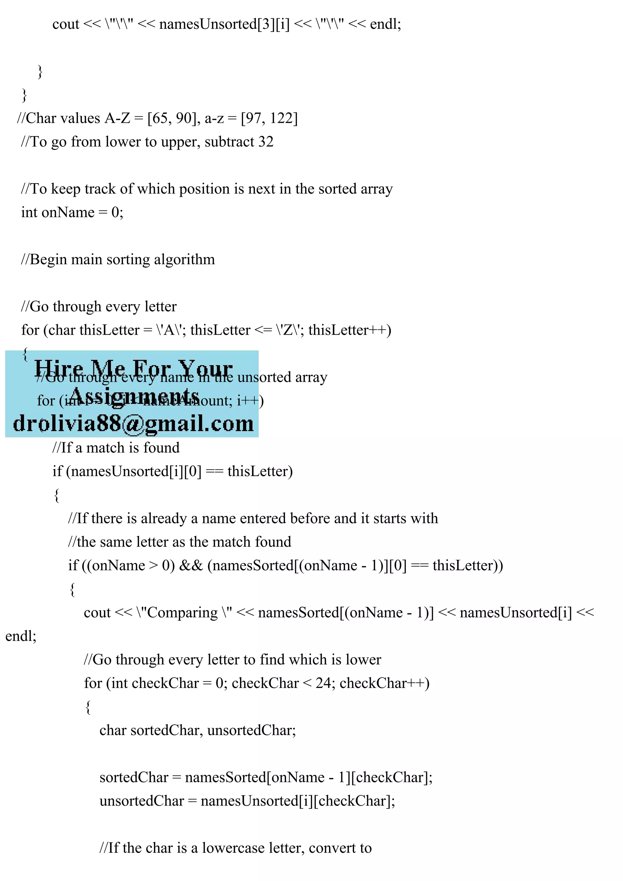cout << "'" << namesUnsorted[3][i] << "'" << endl;
}
}
//Char values A-Z = [65, 90], a-z = [97, 122]
//To go from lower to upper, subtract 32
//To keep track of which position is next in the sorted array
int onName = 0;
//Begin main sorting algorithm
//Go through every letter
for (char thisLetter = 'A'; thisLetter <= 'Z'; thisLetter++)
{
//Go through every name in the unsorted array
for (int i = 0; i < nameAmount; i++)
{
//If a match is found
if (namesUnsorted[i][0] == thisLetter)
{
//If there is already a name entered before and it starts with
//the same letter as the match found
if ((onName > 0) && (namesSorted[(onName - 1)][0] == thisLetter))
{
cout << "Comparing " << namesSorted[(onName - 1)] << namesUnsorted[i] <<
endl;
//Go through every letter to find which is lower
for (int checkChar = 0; checkChar < 24; checkChar++)
{
char sortedChar, unsortedChar;
sortedChar = namesSorted[onName - 1][checkChar];
unsortedChar = namesUnsorted[i][checkChar];
//If the char is a lowercase letter, convert to
 