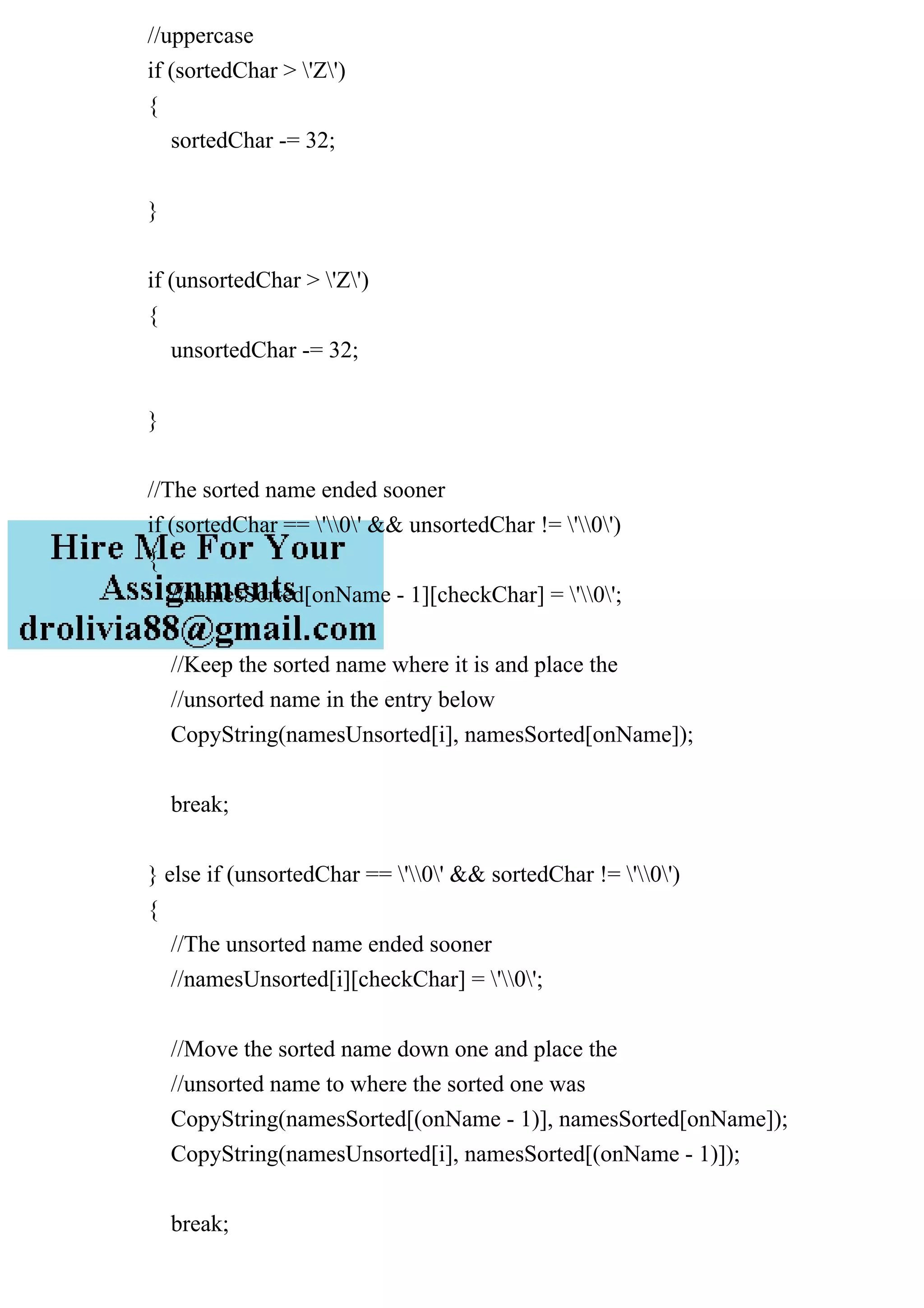 //uppercase
if (sortedChar > 'Z')
{
sortedChar -= 32;
}
if (unsortedChar > 'Z')
{
unsortedChar -= 32;
}
//The sorted name ended sooner
if (sortedChar == '0' && unsortedChar != '0')
{
//namesSorted[onName - 1][checkChar] = '0';
//Keep the sorted name where it is and place the
//unsorted name in the entry below
CopyString(namesUnsorted[i], namesSorted[onName]);
break;
} else if (unsortedChar == '0' && sortedChar != '0')
{
//The unsorted name ended sooner
//namesUnsorted[i][checkChar] = '0';
//Move the sorted name down one and place the
//unsorted name to where the sorted one was
CopyString(namesSorted[(onName - 1)], namesSorted[onName]);
CopyString(namesUnsorted[i], namesSorted[(onName - 1)]);
break;
 
