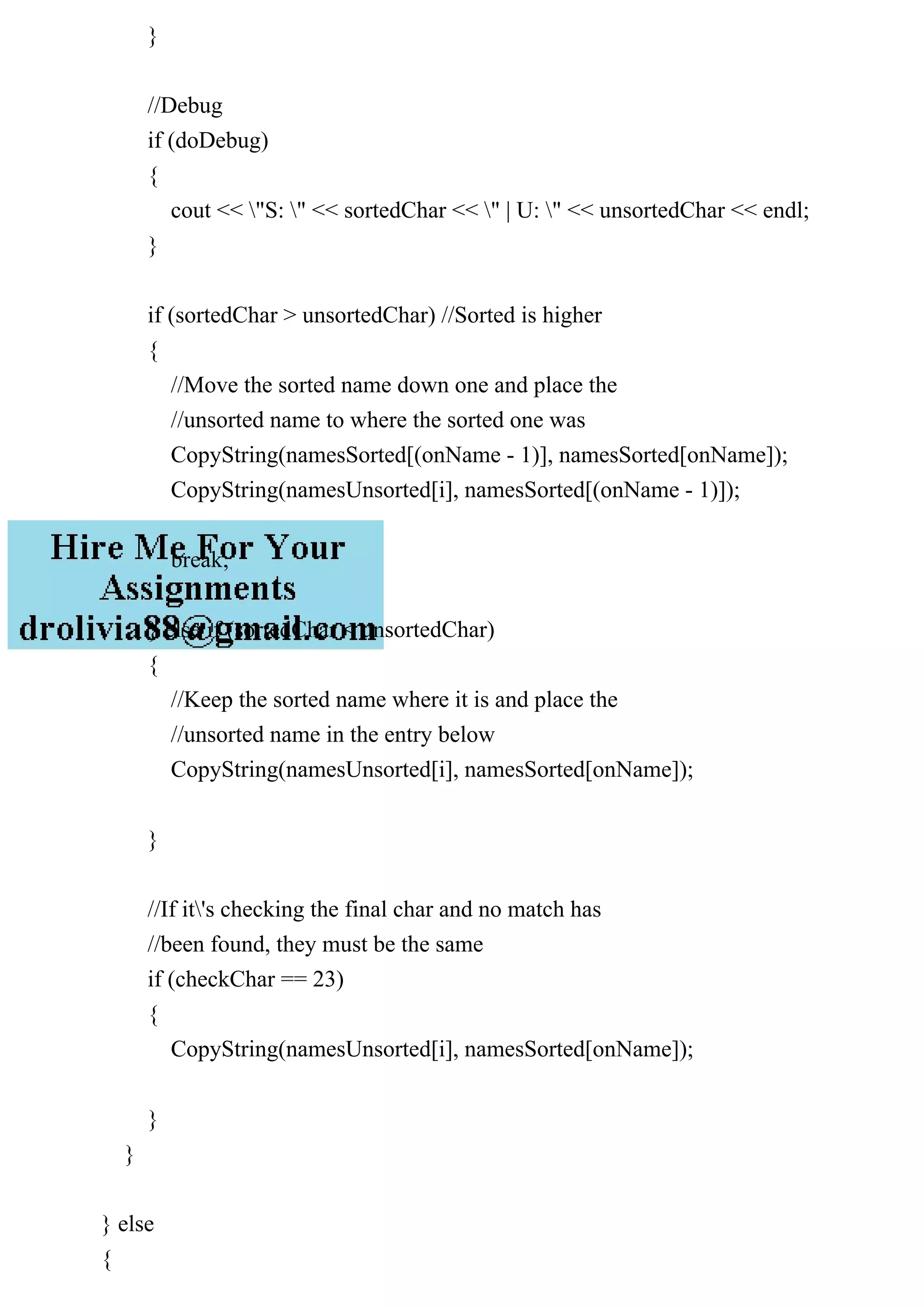 }
//Debug
if (doDebug)
{
cout << "S: " << sortedChar << " | U: " << unsortedChar << endl;
}
if (sortedChar > unsortedChar) //Sorted is higher
{
//Move the sorted name down one and place the
//unsorted name to where the sorted one was
CopyString(namesSorted[(onName - 1)], namesSorted[onName]);
CopyString(namesUnsorted[i], namesSorted[(onName - 1)]);
break;
} else if (sortedChar < unsortedChar)
{
//Keep the sorted name where it is and place the
//unsorted name in the entry below
CopyString(namesUnsorted[i], namesSorted[onName]);
}
//If it's checking the final char and no match has
//been found, they must be the same
if (checkChar == 23)
{
CopyString(namesUnsorted[i], namesSorted[onName]);
}
}
} else
{
 