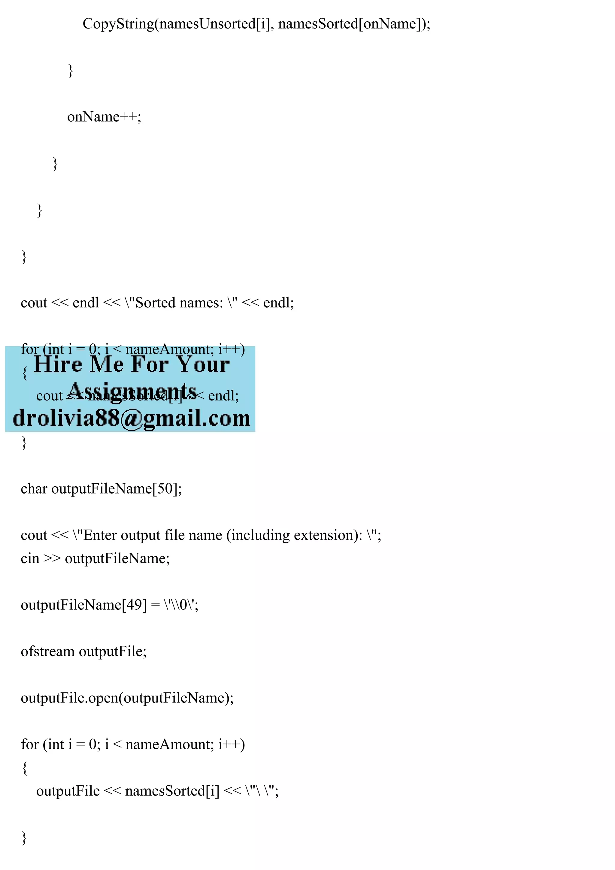 CopyString(namesUnsorted[i], namesSorted[onName]);
}
onName++;
}
}
}
cout << endl << "Sorted names: " << endl;
for (int i = 0; i < nameAmount; i++)
{
cout << namesSorted[i] << endl;
}
char outputFileName[50];
cout << "Enter output file name (including extension): ";
cin >> outputFileName;
outputFileName[49] = '0';
ofstream outputFile;
outputFile.open(outputFileName);
for (int i = 0; i < nameAmount; i++)
{
outputFile << namesSorted[i] << " ";
}
 