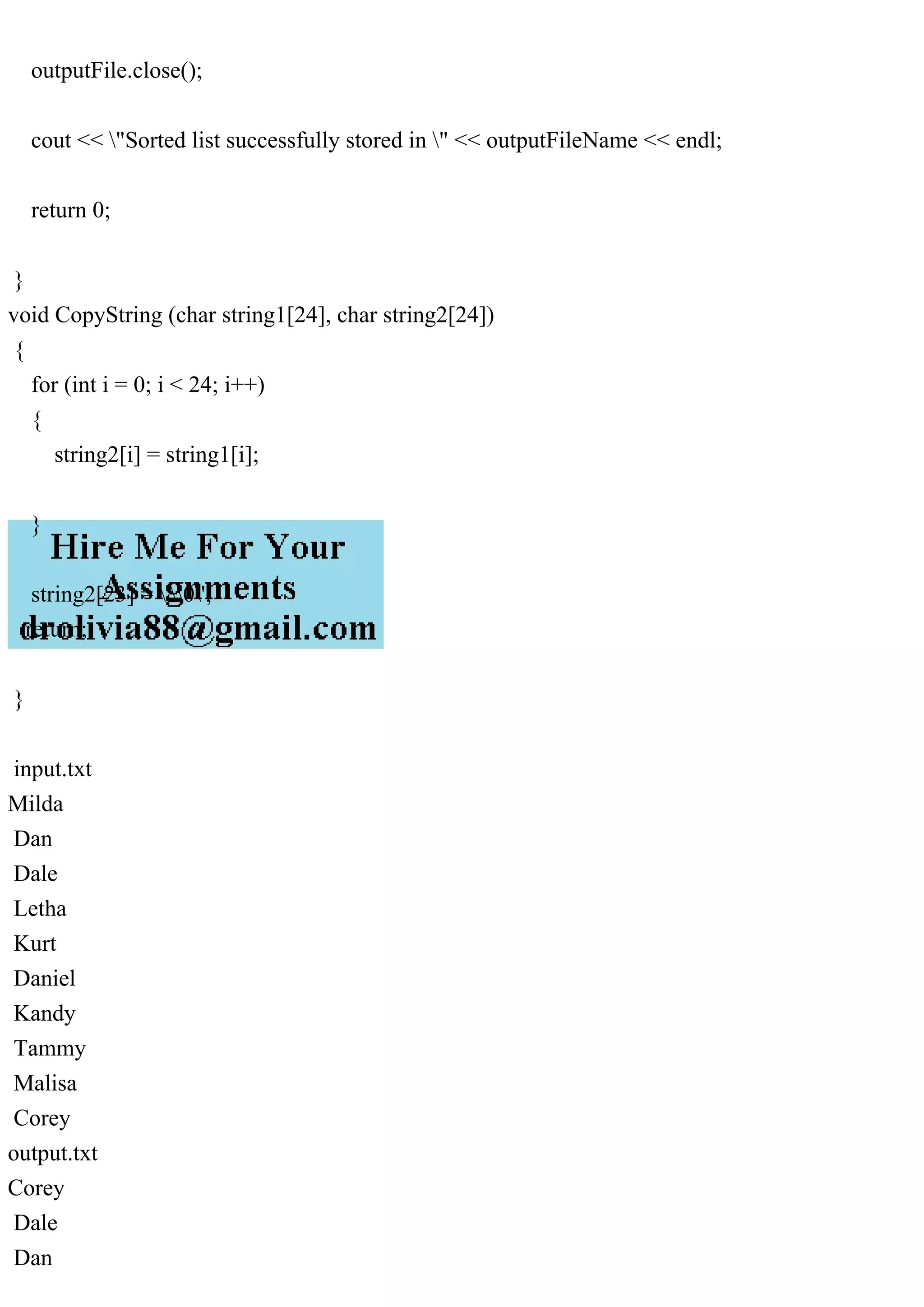 outputFile.close();
cout << "Sorted list successfully stored in " << outputFileName << endl;
return 0;
}
void CopyString (char string1[24], char string2[24])
{
for (int i = 0; i < 24; i++)
{
string2[i] = string1[i];
}
string2[23] = '0';
return;
}
input.txt
Milda
Dan
Dale
Letha
Kurt
Daniel
Kandy
Tammy
Malisa
Corey
output.txt
Corey
Dale
Dan
 