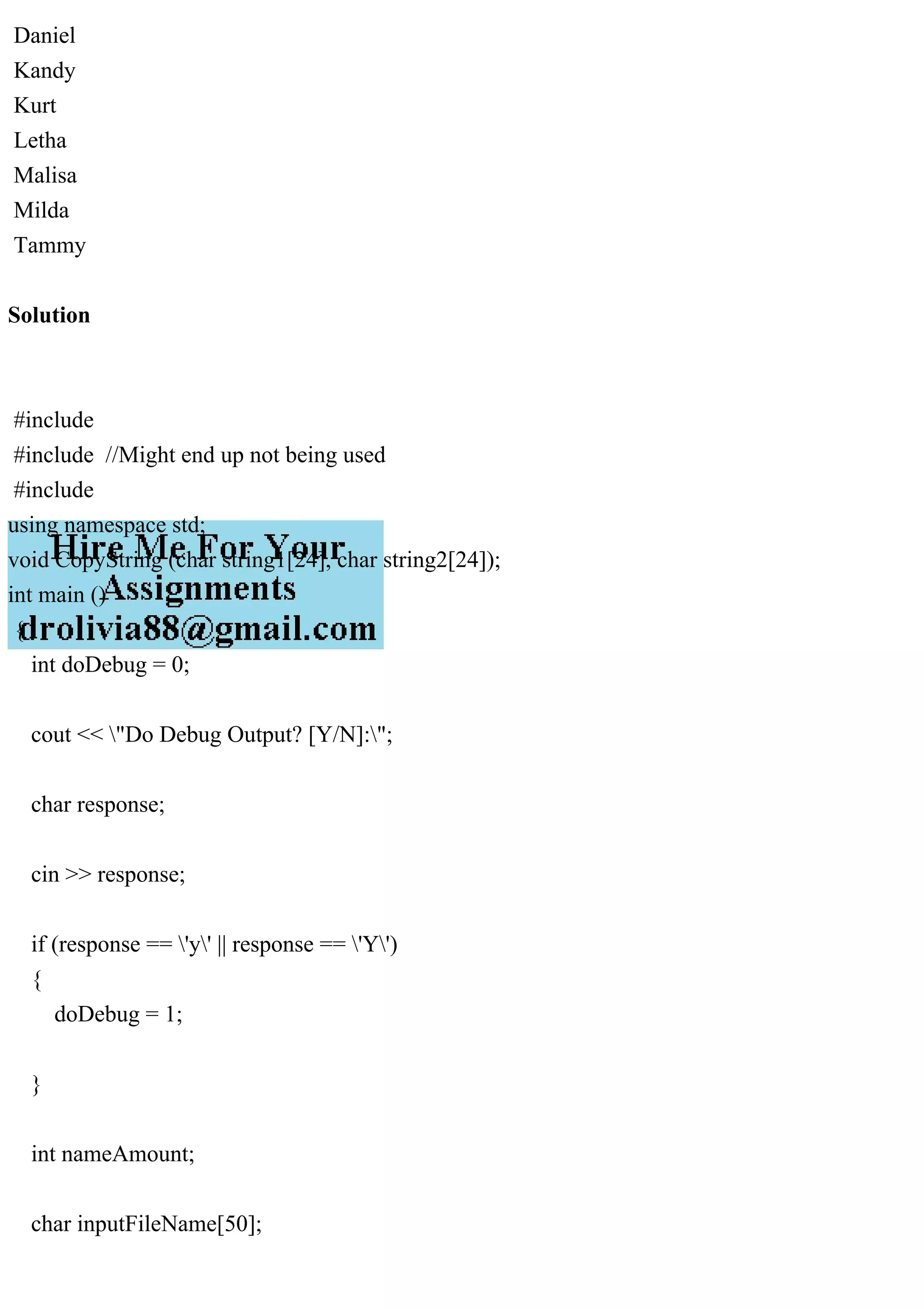 Daniel
Kandy
Kurt
Letha
Malisa
Milda
Tammy
Solution
#include
#include //Might end up not being used
#include
using namespace std;
void CopyString (char string1[24], char string2[24]);
int main ()
{
int doDebug = 0;
cout << "Do Debug Output? [Y/N]:";
char response;
cin >> response;
if (response == 'y' || response == 'Y')
{
doDebug = 1;
}
int nameAmount;
char inputFileName[50];
 