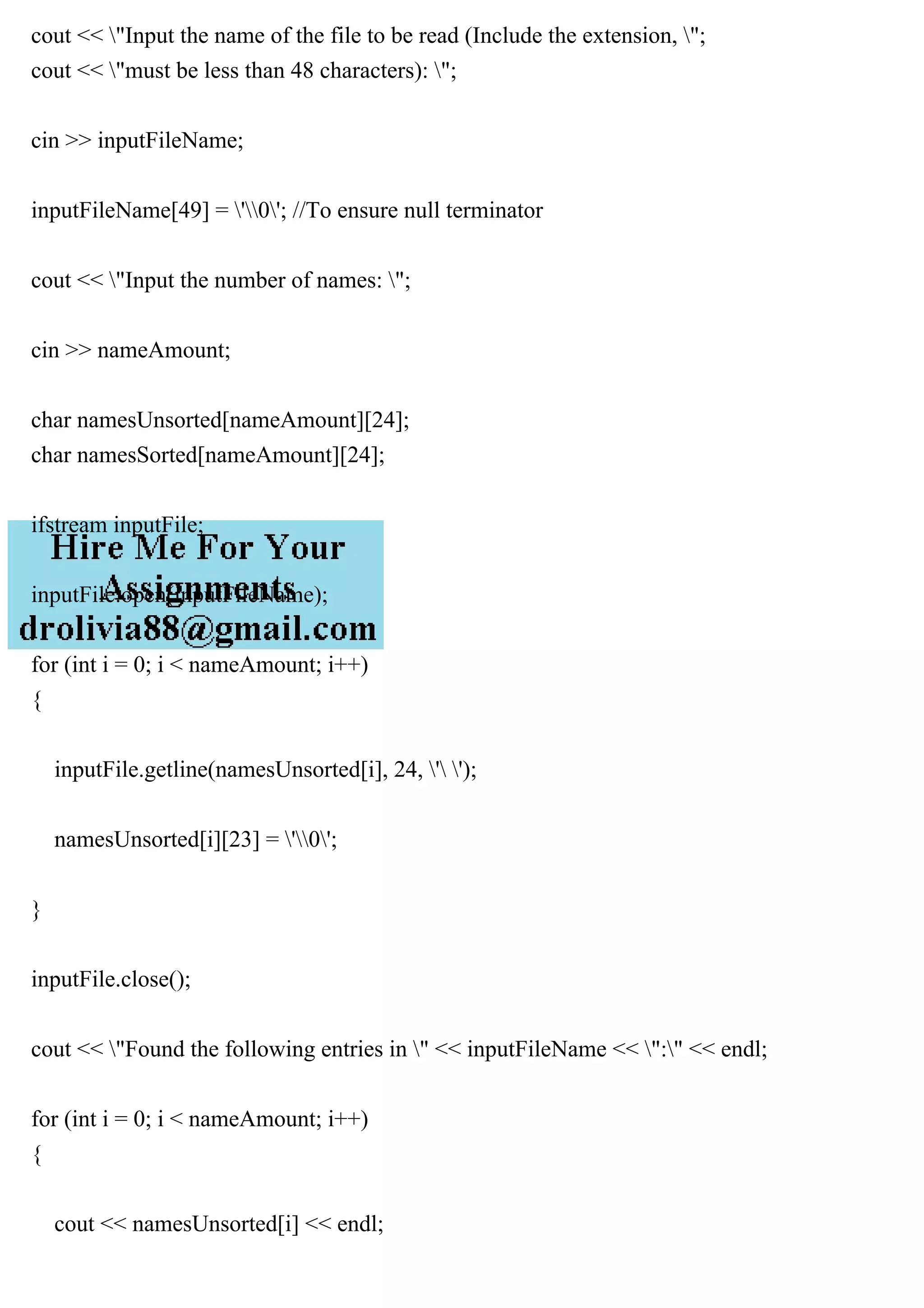 cout << "Input the name of the file to be read (Include the extension, ";
cout << "must be less than 48 characters): ";
cin >> inputFileName;
inputFileName[49] = '0'; //To ensure null terminator
cout << "Input the number of names: ";
cin >> nameAmount;
char namesUnsorted[nameAmount][24];
char namesSorted[nameAmount][24];
ifstream inputFile;
inputFile.open(inputFileName);
for (int i = 0; i < nameAmount; i++)
{
inputFile.getline(namesUnsorted[i], 24, ' ');
namesUnsorted[i][23] = '0';
}
inputFile.close();
cout << "Found the following entries in " << inputFileName << ":" << endl;
for (int i = 0; i < nameAmount; i++)
{
cout << namesUnsorted[i] << endl;
 