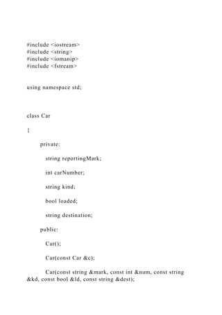 #include <iostream>
#include <string>
#include <iomanip>
#include <fstream>
using namespace std;
class Car
{
private:
string reportingMark;
int carNumber;
string kind;
bool loaded;
string destination;
public:
Car();
Car(const Car &c);
Car(const string &mark, const int &num, const string
&kd, const bool &ld, const string &dest);