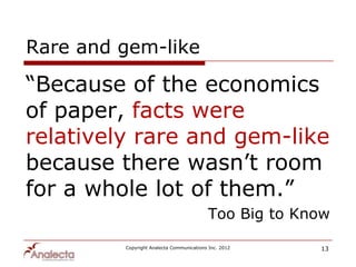Rare and gem-like

“Because of the economics
of paper, facts were
relatively rare and gem-like
because there wasn‟t room
for a whole lot of them.”
                                          Too Big to Know

         Copyright Analecta Communications Inc. 2012   13
 